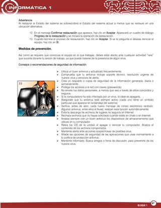 67
BLOQUE 1
Advertencia
Al restaurar el Estado del sistema se sobrescribirá el Estado del sistema actual a menos que se restaure en una
ubicación alternativa.
12. En el mensaje Confirmar restauración que aparece, haz clic en Aceptar. Aparecerá un cuadro de diálogo
Progreso de la restauración y se iniciará la operación de restauración.
13. Cuando termine el proceso de restauración, haz clic en Aceptar. Si se te pregunta si deseas reiniciar el
equipo, haz clic en Sí.
Medidas de prevención.
Así como se requiere que conozcas el equipo en el que trabajas, debes estar atento ante cualquier actividad “rara”
que suceda durante tu sesión de trabajo, ya que puede tratarse de la presencia de algún virus.
Consejos o recomendaciones de seguridad de información.
 Utiliza un buen antivirus y actualízalo frecuentemente.
 Comprueba que tu antivirus incluye soporte técnico, resolución urgente de
nuevos virus y servicios de alerta.
 Crea un respaldo o copia de seguridad de la información generada, diaria o
semanalmente.
 Protege los accesos a la red con claves (passwords).
 No envíes tus datos personales, a menos que sea a través de sitios conocidos y
seguros.
 Si la computadora ha sido infectada por un virus, lo ideal es apagarla.
 Asegúrate que tu antivirus esté siempre activo (cada uno tiene un símbolo
particular que aparece en la bandeja del sistema).
 Verifica, antes de abrir, cada nuevo mensaje de correo electrónico recibido.
Algunos antivirus, entre ellos el Avast, realizan esta función automáticamente.
 Evita la descarga de archivos de lugares no seguros en Internet.
 Rechaza archivos que no hayas solicitado cuando estés en chats o en Internet.
 Analiza siempre con un buen antivirus los dispositivos de almacenamiento que
utilices en tu computador.
 Retira los CD de la unidad al apagar o reiniciar tu computador. Analiza el
contenido de los archivos comprimidos.
 Mantente alerta ante acciones sospechosas de posibles virus.
 Añade las opciones de seguridad de las aplicaciones que usas normalmente a
tu política de protección antivirus.
 Mantente informado. Busca amigos o foros de discusión, para prevenirte de los
nuevos virus.
 
