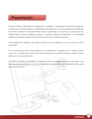 7
PRELIMINARES
El presente Módulo de Aprendizaje de la asignatura de: Informática 1, está diseñado considerando el modelo de
competencias y el enfoque centrado en el Aprendizaje, respondiendo así a las nuevas disposiciones establecidas
en la Reforma Integral de la Educación Media Superior implementada a nivel nacional. La estructura de este
material didáctico integra competencias genéricas y disciplinares básicas que desarrollarás con aprendizajes
múltiples, que permitirán apropiarte del conocimiento en forma crítica, analítica y propositiva.
Con la mediación del maestro(a), este módulo te guiará a una nueva experiencia, a un reto: construir tu propio
conocimiento.
Es un documento guía que se verá enriquecido con las orientaciones y aportaciones de tu maestro (a), para
cumplir con su cometido final, cuando como alumno profundices con autonomía, disciplina científica e interés
intelectual, en tu propio conocimiento.
Tu institución, el Colegio de Bachilleres del Estado de Sonora, ha trabajado fuerte y sin límite alguno, para
entregarte un módulo perfectible y a la vez, de la calidad que lo requiere la Reforma, la Sociedad Mundial y sobre
todo tú como alumno (a).
Presentación
 