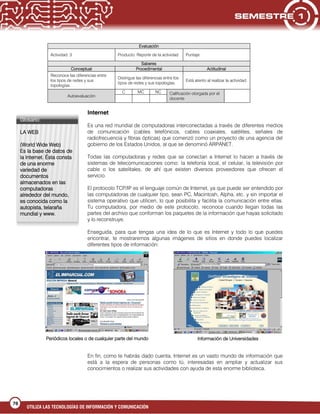 UTILIZA LAS TECNOLOGÍAS DE INFORMACIÓN Y COMUNICACIÓN
76
Evaluación
Actividad: 3 Producto: Reporte de la actividad Puntaje:
Saberes
Conceptual Procedimental Actitudinal
Reconoce las diferencias entre
los tipos de redes y sus
topologías.
Distingue las diferencias entre los
tipos de redes y sus topologías.
Está atento al realizar la actividad.
Autoevaluación
C MC NC Calificación otorgada por el
docente
Internet
Es una red mundial de computadoras interconectadas a través de diferentes medios
de comunicación (cables telefónicos, cables coaxiales, satélites, señales de
radiofrecuencia y fibras ópticas) que comenzó como un proyecto de una agencia del
gobierno de los Estados Unidos, al que se denominó ARPANET.
Todas las computadoras y redes que se conectan a Internet lo hacen a través de
sistemas de telecomunicaciones como: la telefonía local, el celular, la televisión por
cable o los satelitales, de ahí que existen diversos proveedores que ofrecen el
servicio.
El protocolo TCP/IP es el lenguaje común de Internet, ya que puede ser entendido por
las computadoras de cualquier tipo, sean PC, Macintosh, Alpha, etc. y sin importar el
sistema operativo que utilicen, lo que posibilita y facilita la comunicación entre ellas.
Tu computadora, por medio de este protocolo, reconoce cuando llegan todas las
partes del archivo que conforman los paquetes de la información que hayas solicitado
y lo reconstruye.
Enseguida, para que tengas una idea de lo que es Internet y todo lo que puedes
encontrar, te mostraremos algunas imágenes de sitios en donde puedes localizar
diferentes tipos de información:
En fin, como te habrás dado cuenta, Internet es un vasto mundo de información que
está a la espera de personas como tú, interesadas en ampliar y actualizar sus
conocimientos o realizar sus actividades con ayuda de esta enorme biblioteca.
Glosario:
LA WEB
(World Wide Web)
Es la base de datos de
la Internet. Ésta consta
de una enorme
variedad de
documentos
almacenados en las
computadoras
alrededor del mundo,
es conocida como la
autopista, telaraña
mundial y www.
Periódicos locales o de cualquier parte del mundo Información de Universidades
 