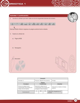 79
BLOQUE 2
Evaluación
Actividad: 4 Producto: Reporte de la práctica Puntaje:
Saberes
Conceptual Procedimental Actitudinal
Conoce la utilidad de los
componentes de la ventana de
trabajo Internet Explorer.
Describe la utilidad de los
componentes de la ventana del
navegador Internet Explorer.
Está atento al realizar el trabajo
práctico.
Autoevaluación
C MC NC Calificación otorgada por el
docente
Actividad: 4 (continuación)
2. Escribe la utilidad que tiene cada uno de los siguientes botones de la barra.
Ejemplo: Botón Atrás te regresa a la página anteriormente visitada.
3. Explica la utilidad de:
a) Página WEB.
b) Navegador.
c) Buscador.
 