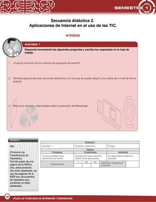 UTILIZA LAS TECNOLOGÍAS DE INFORMACIÓN Y COMUNICACIÓN
80
Secuencia didáctica 2.
Aplicaciones de Internet en el uso de las TIC.
Inicio
Evaluación
Actividad: 1 Producto: Cuestionario Puntaje:
Saberes
Conceptual Procedimental Actitudinal
Conoce la utilidad de las
aplicaciones de Internet.
Identifica de manera escrita la
utilidad de las aplicaciones.
Es responsable al realizar la
actividad.
Autoevaluación
C MC NC Calificación otorgada por
el docente
Glosario:
http
(Protocolo de
Transferencia de
Hipertexto).
Permite pasar de una
página de la WEB a
otra, seleccionando
otro texto destacado, ya
que las páginas de la
WEB son documentos
de hipertexto que
contienen un texto
destacado.
Actividad: 1
1. ¿Cuál es la función de los motores de búsqueda de Internet?
2. Nombra algunos servicios de correo electrónico con los que se puede adquirir una cuenta de e–mail de forma
gratuita.
3. Menciona ventajas y desventajas sobre la aplicación del Messenger.
Responde brevemente las siguientes preguntas y escribe tus respuestas en tu hoja de
trabajo.
 