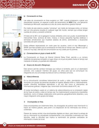 UTILIZA LAS TECNOLOGÍAS DE INFORMACIÓN Y COMUNICACIÓN
82
b) Conversación en línea.
Las salas de conversación en línea surgieron en 1997, cuando empezaron a ganar una
popularidad creciente, en especial a partir del lanzamiento de MSN Chat, una aplicación
inventada por Microsoft, asociada a su sitio de correo electrónico gratuito Hotmail.
Por medio de este sistema, puedes “conversar”, por medio de mensajes cortos, en tiempo
real con otra persona situada en cualquier lugar del mundo, siempre que ambas tengan
cuentas de correo y conexión a Internet.
A finales de los 90´s se le agregaron nuevas utilidades como voz y audio, la posibilidad de
intercambiar fotos, archivos de texto, música, e incluso pequeñas figuritas estáticas o
animadas (emoticonos) que muestran estados de ánimo, sentimientos o situaciones
concretas de quien conversa.
Existe software especializado sin costo para los usuarios, como el msn Messenger y
SKYPE que hace posible que la conversación en línea sea en tiempo real. Debido a que su
costo es muy bajo, este tipo de comunicación es muy usado por los jóvenes.
c) Conversaciones en grupo a través de IRC.
La Conversación en Grupo de Internet (Internet Relay Chat), permite a un número
indefinido de personas compartir un lugar virtual, en el que se puede charlar en tiempo real
mediante el teclado y la pantalla del ordenador.
d) Grupos de discusión (Newgroup).
Este servicio permite cambiar mensajes que indican el remitente, pero no un destinatario
concreto, sino cualquier miembro del grupo; se utiliza para que se comuniquen los
integrantes de una comunidad reunidos en torno a intereses comunes.
e) Videoconferencia.
Es la comunicación simultánea bidireccional de audio y video, permitiendo mantener
reuniones con grupos de personas situadas en lugares alejados entre sí. Adicionalmente,
pueden ofrecerse facilidades telemáticas o de otro tipo como el intercambio de
informaciones gráficas, imágenes fijas, transmisión de ficheros desde el PC, etc.
El núcleo tecnológico usado en un sistema de videoconferencia es la compresión digital
de los flujos de audio y video en tiempo real. Su implementación proporciona importantes
beneficios, como el trabajo colaborativo entre personas geográficamente distantes y una
mayor integración entre grupos de trabajo.
f) Enciclopedias en línea.
Estas enciclopedias son totalmente libres, los encargados de publicar esta información lo
hacen de manera gratuita, para poner a la disposición de los internautas sus temas y
contenidos.
Operan de manera similar a las enciclopedias digitales en disco, pero tienen la ventaja de
que su información es actualizada constantemente y los contenidos multimedia son más
sencillos, dada la dificultad que implica la transmisión de grandes cantidades de
información a través de la red.
 