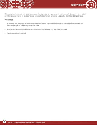 UTILIZA LAS TECNOLOGÍAS DE INFORMACIÓN Y COMUNICACIÓN
84
El impacto que tiene este tipo de enseñanza en los alumnos es importante: la motivación, la diversión y la novedad
permiten generar interés en los aprendices, quienes trabajan en un ambiente cooperativo de retos y competencias.
Desventajas:
Puede ser que la calidad de los cursos sea mala, debido a que los contenidos educativos proporcionados son
deficientes o por la pobre disposición del tutor.
Pueden surgir algunos problemas técnicos que obstaculicen el proceso de aprendizaje.
Se elimina el trato personal.
 