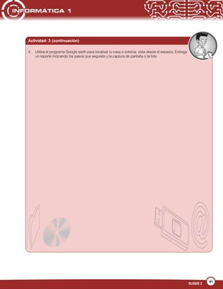 91
BLOQUE 2
3. Utiliza el programa Google earth para localizar tu casa o colonia, vista desde el espacio. Entrega
un reporte indicando los pasos que seguiste y la captura de pantalla o la foto.
Actividad: 3 (continuación)
 