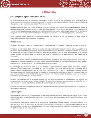 97
BLOQUE 2
Desarrollo
Ética y aspectos legales en el uso de las TIC.
En este tema se abordará lo referente al desempeño ético en el uso de las tecnologías de la información y la
comunicación, se recomienda el uso apropiado de los productos informáticos evitando el perjuicio y molestia hacia
otras personas, que puede darse incluso en forma involuntaria.
Quienes intervienen en el uso de los productos informáticos y que son susceptibles de tener problemas debido a
defectos que puedan tener dichos productos son: los desarrolladores de productos informáticos, los empresarios que
invierten en computadoras y/o programas, los empleados de oficinas que los deben utilizar, los clientes de la empresa
que presta sus servicios por computadora o los ciudadanos que acuden a una oficina de gobierno automatizada.
Estas personas tienen derechos y obligaciones legales con respecto al uso del software, en ellos recae la
responsabilidad desde el punto de vista ético y legal.
Ética del usuario.
Ética (del griego ethika, de ethos, „comportamiento‟, „costumbre‟) son los principios o pautas de la conducta humana.
Dentro de las tecnologías de la información existen las responsabilidades éticas en relación a la no violación de la
privacidad; a poseer información precisa; a no realizar contaminaciones del medio ambiente; el respetar las obras de
los autores, etc. Los riesgos de incurrir en alguna actividad que vaya en contra de estas responsabilidades se pueden
reducir a través de la educación, los códigos de ética, la certificación y la autorregulación del manejo de la
información.
Los controles de los sistemas de información son métodos y dispositivos que tratan de garantizar la exactitud y la
validez de los sistemas de información. Los controles deben desarrollarse con el fin de garantizar el ingreso, manejo,
procesamiento y almacenamiento y de cualquier sistema de información.
La tecnología de información hace que sea técnica y económicamente factible reunir, almacenar, integrar,
intercambiar y recuperar datos e información en forma rápida y fácil. El poder de la tecnología de la información puede
tener un efecto negativo sobre el derecho de la privacidad de cualquier individuo. Por ejemplo, muchas empresas
supervisan los correos electrónicos de sus empleados, se recolecta información personal de los individuos cada vez
que visitan un sitio en la World Wide Web la cual puede ser mal utilizada invadiendo de ésta manera la privacidad,
pudiéndose ocasionar fraude y otras injusticias.
El delito computacional es la amenaza causada por las acciones delictivas o irresponsables de usuarios de
computadoras que se aprovechan del uso extendido de las redes computacionales en nuestra sociedad. Por tanto,
éste presenta un desafío importante al uso ético de las tecnologías de la información.
El delito computacional plantea serias amenazas a la integridad, seguridad y calidad de la mayoría de los sistemas de
información empresarial.
Aspectos legales.
Los programas de computación se protegen en los mismos términos que las obras literarias. Dicha protección se
extiende tanto a los programas operativos como a los programas aplicativos, ya sea en forma de código fuente o de
código objeto.
El titular de los derechos de autor sobre un programa de computación o sobre una base de datos conservará, aún
después de la venta de ejemplares de los mismos, el derecho de autorizar o prohibir el arrendamiento de dichos
ejemplares. Este precepto no se aplicará cuando el ejemplar del programa de computación no constituya en sí mismo
un objeto esencial de la licencia de uso.
 
