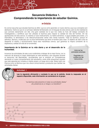 10 IDENTIFICA A LA QUÍMICA COMO UNA HERRAMIENTA PARA LA VIDA
Lee la siguiente afirmación y contesta lo que se te solicita. Anota tu respuesta en el
espacio disponible, esta información se comentará en el grupo.
“La Química está presente en todas tus actividades diarias”
¿Su presencia es un riesgo o un beneficio?
__________________________________________________________________________________________________
__________________________________________________________________________________________________
__________________________________________________________________________________________________
__________________________________________________________________________________________________
__________________________________________________________________________________________________
__________________________________________________________________________________________________
__________________________________________________________________________________________________
__________________________________________________________________________________________________
__________________________________________________________________________________________________
__________________________________________________________________________________________________
__________________________________________________________________________________________________
__________________________________________________________________________________________________
____________________________________
Inicia ¡ya! las
actividades extraclase.
Pregúntale a tu
profesor por las
instrucciones.
Secuencia Didáctica 1.
Comprendiendo la importancia de estudiar Química.
Inicio
Es común escuchar que estudiar Química es difícil, que es como aprender un nuevo idioma y que sus conceptos son
abstractos. Cierto es que en un principio deberás familiarizarte con el lenguaje de esta ciencia, pero la otra realidad es
que convives diariamente con ella. Una gran cantidad de lo que nos rodea es fruto del trabajo constante de
investigadores y científicos que han utilizado la Química para mejorar la calidad de vida del hombre. Sin las
aportaciones de esta ciencia, no existiría un solo medicamento, no habría alimentos, ni agua potable para todos, y la
informática, la aeronáutica o las telecomunicaciones serían sólo meras ilusiones. Todo es Química, porque en
definitiva, átomos y moléculas son la única herramienta que tiene el hombre para crear. El objetivo de este curso es
despertar el interés y reconocimiento hacia esta maravillosa ciencia, que garantiza la mejora constante de la
esperanza y calidad de vida de la humanidad.
Importancia de la Química en tu vida diaria y en el desarrollo de la
humanidad.
Iniciamos las actividades de este curso invitándote a trabajar de la mejor forma, con la
intención de alcanzar el mayor desempeño en este semestre y por supuesto durante
el transcurso del Bachillerato; recordándote que el enfoque en Competencias
demanda un nuevo comportamiento del estudiante y entre otras situaciones requiere
que este aprenda por iniciativa e interés propio a lo largo de la vida. Sobre todo una
Ciencia como la Química que nos ofrece conocimientos y productos que facilitan las
actividades diarias.
Actividad: 1
 