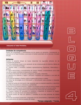 Interpreta la Tabla Periódica.
Unidades de competencia:
Explica las propiedades y características de los grupos de elementos, considerando su
ubicación en la Tabla Periódica, y promueve el manejo sustentable de los recursos minerales
del país.
Atributos:
Durante el presente bloque se busca desarrollar los siguientes atributos de las
competencias genéricas:
3.2 Toma decisiones a partir de la valoración de las consecuencias de distintos hábitos de
consumo y conductas de riesgo.
4.1 Expresa ideas y conceptos mediante representaciones lingüísticas, Matemáticas o
gráficas.
5.1 Sigue instrucciones y procedimientos de manera reflexiva, comprendiendo cómo cada
uno de sus pasos contribuye al alcance de un objetivo.
5.2 Ordena información de acuerdo a categorías, jerarquías y relaciones.
5.3 Identifica los sistemas y reglas o principios medulares que subyacen a una serie de
fenómenos.
5.4 Construye hipótesis y Diseña y aplica modelos para probar su validez.
5.6 Utiliza las tecnologías de la información y comunicación para procesar e interpretar
información.
6.1 Elige las fuentes de información más relevantes para un propósito específico y discrimina
entre ellas de acuerdo a su relevancia y confiabilidad.
6.3 Reconoce los propios prejuicios, modifica sus propios puntos de vista al conocer nuevas
evidencias, e integra nuevos conocimientos y perspectivas al acervo con el que cuenta.
7.1 Define metas y da seguimiento a sus procesos de construcción de conocimientos.
8.1 Propone manera de solucionar un problema y desarrolla un proyecto en equipo,
definiendo un curso de acción con pasos específicos.
8.2 Aporta puntos de vista con apertura y considera los de otras personas de manera
reflexiva.
8.3 Asume una actitud constructiva, congruente con los conocimientos y habilidades con los
que cuenta dentro de distintos equipos de trabajo.
Tiempo asignado: 7 horas.
 