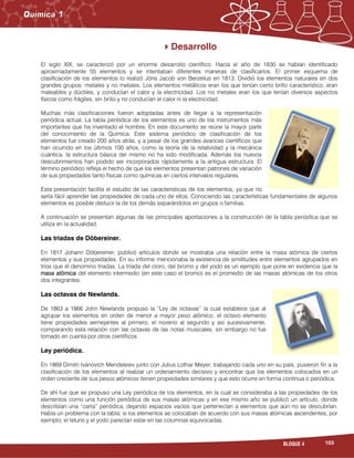 103BLOQUE 4
Desarrollo
El siglo XIX, se caracterizó por un enorme desarrollo científico. Hacia el año de 1830 se habían identificado
aproximadamente 55 elementos y se intentaban diferentes maneras de clasificarlos. El primer esquema de
clasificación de los elementos lo realizó Jöns Jacob von Berzelius en 1813. Dividió los elementos naturales en dos
grandes grupos: metales y no metales. Los elementos metálicos eran los que tenían cierto brillo característico, eran
maleables y dúctiles, y conducían el calor y la electricidad. Los no metales eran los que tenían diversos aspectos
físicos como frágiles, sin brillo y no conducían el calor ni la electricidad.
Muchas más clasificaciones fueron adoptadas antes de llegar a la representación
periódica actual. La tabla periódica de los elementos es uno de los instrumentos más
importantes que ha inventado el hombre. En este documento se reúne la mayor parte
del conocimiento de la Química. Este sistema periódico de clasificación de los
elementos fue creado 200 años atrás, y a pesar de los grandes avances científicos que
han ocurrido en los últimos 100 años, como la teoría de la relatividad y la mecánica
cuántica, la estructura básica del mismo no ha sido modificada. Además los nuevos
descubrimientos han podido ser incorporados rápidamente a la antigua estructura. El
término periódico refleja el hecho de que los elementos presentan patrones de variación
de sus propiedades tanto físicas como químicas en ciertos intervalos regulares.
Esta presentación facilita el estudio de las características de los elementos, ya que no
sería fácil aprender las propiedades de cada uno de ellos. Conociendo las características fundamentales de algunos
elementos es posible deducir la de los demás separándolos en grupos o familias.
A continuación se presentan algunas de las principales aportaciones a la construcción de la tabla periódica que se
utiliza en la actualidad.
Las triadas de Döbereiner.
En 1817 Johann Döbereiner, publicó artículos donde se mostraba una relación entre la masa atómica de ciertos
elementos y sus propiedades. En su informe mencionaba la existencia de similitudes entre elementos agrupados en
tríos que él denomino triadas. La tríada del cloro, del bromo y del yodo es un ejemplo que pone en evidencia que la
masa atómica del elemento intermedio (en este caso el bromo) es el promedio de las masas atómicas de los otros
dos integrantes.
Las octavas de Newlands.
De 1863 a 1866 John Newlands propuso la “Ley de octavas” la cual establece que al
agrupar los elementos en orden de menor a mayor peso atómico, el octavo elemento
tiene propiedades semejantes al primero, el noveno al segundo y así sucesivamente,
comparando esta relación con las octavas de las notas musicales, sin embargo no fue
tomado en cuenta por otros científicos.
Ley periódica.
En 1869 Dimitri Ivánovich Mendeleiev junto con Julius Lothar Meyer, trabajando cada uno en su país, pusieron fin a la
clasificación de los elementos al realizar un ordenamiento decisivo y encontrar que los elementos colocados en un
orden creciente de sus pesos atómicos tienen propiedades similares y que esto ocurre en forma continua o periódica.
De ahí fue que se propuso una Ley periódica de los elementos, en la cual se consideraba a las propiedades de los
elementos como una función periódica de sus masas atómicas y en ese mismo año se publicó un artículo, donde
describían una “carta” periódica, dejando espacios vacíos que pertenecían a elementos que aún no se descubrían.
Había un problema con la tabla; si los elementos se colocaban de acuerdo con sus masas atómicas ascendentes, por
ejemplo, el telurio y el yodo parecían estar en las columnas equivocadas.
 