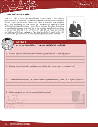 104 INTERPRETA LA TABLA PERIÓDICA
La tabla periódica de Moseley.
Entre 1913 y 1914 el físico inglés Henry Moseley, utilizando rayos X, descubrió que
podía determinar el número de protones de un elemento (número atómico) y que al
clasificar a los elementos con base a este dato se determinó una verdadera
periodicidad, corrigiendo de esta manera las diferencias que había en la tabla
periódica diseñada por Mendeleiev y Meyer. Como resultado del trabajo de Moseley
se revisó la tabla periódica en la cual, hoy en día, se utiliza la clasificación con base
en los números atómicos de los elementos, en lugar de sus masas atómicas. El
enunciado actual de la Ley periódica es: “que las propiedades de los elementos y de
los compuestos que forman son una función periódica de sus números atómicos”.
a) ¿Cuál fue la primera clasificación de los elementos y en base a qué se dio la agrupación?
___________________________________________________________________________________________________
___________________________________________________________________________________________________
___________________________________________________________________________________________________
b) ¿Cuál fue el criterio que utilizó Mendeleiev para clasificar a los elementos en su tabla periódica?
___________________________________________________________________________________________________
___________________________________________________________________________________________________
___________________________________________________________________________________________________
c) ¿Cuál es la diferencia entre la Ley periódica enunciada por Mendeleiev y Meyer, con la Ley Periódica actual?
___________________________________________________________________________________________________
___________________________________________________________________________________________________
___________________________________________________________________________________________________
d) ¿Cuál crees que fue el motivo de construir la tabla periódica?
___________________________________________________________________________________________________
___________________________________________________________________________________________________
___________________________________________________________________________________________________
___________________________________________________________________________________________________
Lee los párrafos anteriores y responde las siguientes cuestiones.
Actividad: 2
 