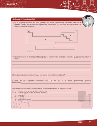 111BLOQUE 4
Actividad: 3 (continuación)
En el siguiente esquema de tabla periódica, tracen las divisiones de los grupos, periodos y
bloques. Pueden utilizar diferentes colores para distinguir los bloques. Una vez que terminen los
trazos contesten lo siguiente:
¿Cuáles bloques de la tabla periódica agrupan a los elementos metálicos? ¿Cuántos grupos se encuentran en
ellos?
___________________________________________________________________________________________________
___________________________________________________________________________________________________
___________________________________________________________________________________________________
___________________________________________________________________________________________________
¿En cuál periodo se encuentra el mayor número de elementos no metálicos? ________________________________
¿Cuáles de los siguientes elementos Be, Cs, Ar, Sr, F, I; tienen propiedades químicas
semejantes?________________________________________________________________________________________
Con base en su configuración clasifica a los siguientes elementos en metal o no metal.
a) 1s2
2s2
2p6
3s2
3p6
4s2
3d10
4p6
5s2
4d10
5p6
6s2
4f8
_______________________________________________________
b) 1s2
2s2
2p5
___________________________________________________________________________________
c) 1s2
2s2
2p6
3s2
3p6
4s2
___________________________________________________________________________
 