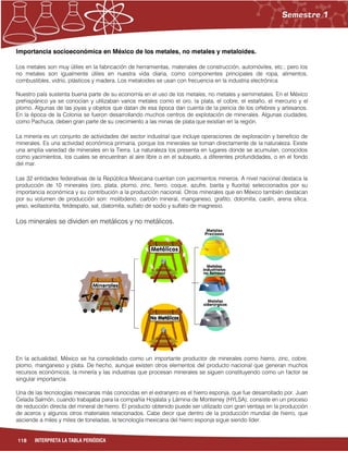 118 INTERPRETA LA TABLA PERIÓDICA
Importancia socioeconómica en México de los metales, no metales y metaloides.
Los metales son muy útiles en la fabricación de herramientas, materiales de construcción, automóviles, etc.; pero los
no metales son igualmente útiles en nuestra vida diaria, como componentes principales de ropa, alimentos,
combustibles, vidrio, plásticos y madera. Los metaloides se usan con frecuencia en la industria electrónica.
Nuestro país sustenta buena parte de su economía en el uso de los metales, no metales y semimetales. En el México
prehispánico ya se conocían y utilizaban varios metales como el oro, la plata, el cobre, el estaño, el mercurio y el
plomo. Algunas de las joyas y objetos que datan de esa época dan cuenta de la pericia de los orfebres y artesanos.
En la época de la Colonia se fueron desarrollando muchos centros de explotación de minerales. Algunas ciudades,
como Pachuca, deben gran parte de su crecimiento a las minas de plata que existían en la región.
La minería es un conjunto de actividades del sector industrial que incluye operaciones de exploración y beneficio de
minerales. Es una actividad económica primaria, porque los minerales se toman directamente de la naturaleza. Existe
una amplia variedad de minerales en la Tierra. La naturaleza los presenta en lugares donde se acumulan, conocidos
como yacimientos, los cuales se encuentran al aire libre o en el subsuelo, a diferentes profundidades, o en el fondo
del mar.
Las 32 entidades federativas de la República Mexicana cuentan con yacimientos mineros. A nivel nacional destaca la
producción de 10 minerales (oro, plata, plomo, zinc, fierro, coque, azufre, barita y fluorita) seleccionados por su
importancia económica y su contribución a la producción nacional. Otros minerales que en México también destacan
por su volumen de producción son: molibdeno, carbón mineral, manganeso, grafito, dolomita, caolín, arena sílica,
yeso, wollastonita, feldespato, sal, diatomita, sulfato de sodio y sulfato de magnesio.
Los minerales se dividen en metálicos y no metálicos.
En la actualidad, México se ha consolidado como un importante productor de minerales como hierro, zinc, cobre,
plomo, manganeso y plata. De hecho, aunque existen otros elementos del producto nacional que generan muchos
recursos económicos, la minería y las industrias que procesan minerales se siguen constituyendo como un factor se
singular importancia.
Una de las tecnologías mexicanas más conocidas en el extranjero es el hierro esponja, que fue desarrollado por, Juan
Celada Salmón, cuando trabajaba para la compañía Hojalata y Lámina de Monterrey (HYLSA); consiste en un proceso
de reducción directa del mineral de hierro. El producto obtenido puede ser utilizado con gran ventaja en la producción
de aceros y algunos otros materiales relacionados. Cabe decir que dentro de la producción mundial de hierro, que
asciende a miles y miles de toneladas, la tecnología mexicana del hierro esponja sigue siendo líder.
 