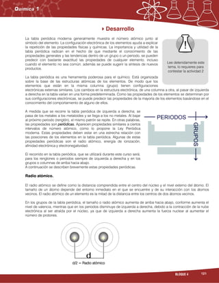 121BLOQUE 4
Desarrollo
La tabla periódica moderna generalmente muestra el número atómico junto al
símbolo del elemento. La configuración electrónica de los elementos ayuda a explicar
la repetición de las propiedades físicas y químicas. La importancia y utilidad de la
tabla periódica radican en el hecho de que mediante el conocimiento de las
propiedades generales y las tendencias dentro de un grupo o un periodo, se pueden
predecir con bastante exactitud las propiedades de cualquier elemento, incluso
cuando el elemento no sea común; además se puede sugerir la síntesis de nuevos
productos.
La tabla periódica es una herramienta poderosa para el químico. Está organizada
sobre la base de las estructuras atómicas de los elementos. De modo que los
elementos que están en la misma columna (grupo) tienen configuraciones
electrónicas externas similares. Los cambios en la estructura electrónica, de una columna a otra, al pasar de izquierda
a derecha en la tabla varían en una forma predeterminada. Como las propiedades de los elementos se determinan por
sus configuraciones electrónicas, se puede predecir las propiedades de la mayoría de los elementos basándose en el
conocimiento del comportamiento de alguno de ellos.
A medida que se recorre la tabla periódica de izquierda a derecha; se
pasa de los metales a los metaloides y se llega a los no metales. Al bajar
al próximo periodo (renglón), el mismo patrón se repite. En otras palabras,
las propiedades son periódicas. Aparecen propiedades similares a ciertos
intervalos de número atómico, como lo propone la Ley Periódica
moderna. Estas propiedades deben estar en una estrecha relación con
las posiciones de los elementos en la tabla periódica. Algunas de estas
propiedades periódicas son el radio atómico, energía de ionización,
afinidad electrónica y electronegatividad.
El recorrido en la tabla periódica, que se utilizará durante este curso será;
para los renglones o periodos siempre de izquierda a derecha y en los
grupos o columnas de arriba hacia abajo.
A continuación se describen brevemente estas propiedades periódicas.
Radio atómico.
El radio atómico se define como la distancia comprendida entre el centro del núcleo y el nivel externo del átomo. El
tamaño de un átomo depende del entorno inmediato en el que se encuentre y de su interacción con los átomos
vecinos. El radio atómico de un elemento es la mitad de la distancia entre los centros de dos átomos vecinos.
En los grupos de la tabla periódica, el tamaño o radio atómico aumenta de arriba hacia abajo, conforme aumenta el
nivel de valencia, mientras que en los periodos disminuye de izquierda a derecha, debido a la contracción de la nube
electrónica al ser atraída por el núcleo, ya que de izquierda a derecha aumenta la fuerza nuclear al aumentar el
número de protones.
Lee detenidamente este
tema, lo requieres para
contestar la actividad 2
d/2 = Radio atómico
 