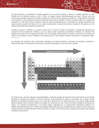 123BLOQUE 4
En esta definición se especifica el estado gaseoso de los átomos porque un átomo en estado gaseoso no está
influido por los átomos vecinos y, por lo tanto, no existen fuerzas intermoleculares (es decir, fuerzas entre las
moléculas) que deban tomarse en cuenta al realizar la medición de la energía de ionización. La magnitud de la energía
de ionización es una medida de que tan fuertemente esta unido el electrón al átomo. Cuanto mayor es la energía de
ionización es más difícil quitar el electrón. Para los átomos polielectrónicos la cantidad de energía requerida para
quitar el primer electrón del átomo en su estado fundamental, se denomina primera energía de ionización (I1) y los
subsecuentes electrones segunda energía, etc.
Cuando se quita un electrón a un átomo neutro (con el mismo número de protones y electrones) disminuye la
repulsión entre los electrones. Debido a que la carga nuclear (protones) permanece constante, se necesita más
energía para quitar otro (el segundo) electrón del ion cargado positivamente (al perder un electrón se convierte en
catión o ion positivo). Así las energías de ionización para un mismo átomo siempre aumentan en el siguiente orden:
I1< I2 < I3....
Las energías de ionización de los elementos ubicados en la tabla periódica, aumentan de izquierda a derecha, a
través de las filas o los periodos y disminuyen, de arriba hacia abajo, en las columnas o grupos.
Se observa que, salvo por algunas irregularidadades, la primera energía de ionización de los elementos de un periodo
aumenta a medida que aumenta el número atómico. Esta tendencia se debe al incremento de la carga nuclear
efectiva de izquierda a derecha (como en el caso de la variación de los radios atómicos). Una mayor carga nuclear
efectiva significa que el electrón externo es atraído con más fuerza y por lo tanto la primera energía de ionización es
mayor. Los máximos corresponden a los gases nobles, originada por su configuración electrónica estable en el
estado fundamental (para que un átomo sea estable debe tener todos sus orbitales llenos), explica el hecho de que la
mayoría de ellos son químicamente inertes. De hecho, el helio (1s2
) tiene la primera energía de ionización más elevada
de todos los elementos.
 
