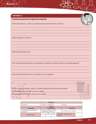 125BLOQUE 4





Evaluación
Actividad: 2 Producto: Cuestionario. Puntaje:
Saberes
Conceptual Procedimental Actitudinal
Caracteriza las propiedades
periódicas.
Redacta la definición de las
propiedades periódicas.
Se expresa con exactitud.
Autoevaluación
C MC NC Calificación otorgada por el
docente
Define radio atómico. ¿Tiene un significado preciso el tamaño de un átomo?
___________________________________________________________________________________________________
___________________________________________________________________________________________________
___________________________________________________________________________________________________
___________________________________________________________________________________________________
Define energía de ionización.
___________________________________________________________________________________________________
___________________________________________________________________________________________________
___________________________________________________________________________________________________
___________________________________________________________________________________________________
Define afinidad electrónica.
___________________________________________________________________________________________________
___________________________________________________________________________________________________
___________________________________________________________________________________________________
¿Por qué la afinidad electrónica y la energía de ionización se miden en átomos en estado gaseoso?
___________________________________________________________________________________________________
___________________________________________________________________________________________________
___________________________________________________________________________________________________
¿Qué diferencia existe entre un ion positivo y un ion negativo?
___________________________________________________________________________________________________
___________________________________________________________________________________________________
___________________________________________________________________________________________________
Indica si tienden a aceptar, ceder o compartir electrones los elementos que tienen:
Electronegatividad muy baja, como los metales.__________________________________________________________
Electronegatividad muy alta, como los no metales.________________________________________________________
Contesta brevemente las siguientes preguntas.
Actividad: 2
 