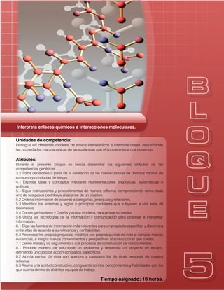 Interpreta enlaces químicos e interacciones moleculares.
Unidades de competencia:
Distingue los diferentes modelos de enlace interatómicos e intermoleculares, relacionando
las propiedades macroscópicas de las sustancias con el tipo de enlace que presentan.
Atributos:
Durante el presente bloque se busca desarrollar los siguientes atributos de las
competencias genéricas:
3.2 Toma decisiones a partir de la valoración de las consecuencias de distintos hábitos de
consumo y conductas de riesgo.
4.1 Expresa ideas y conceptos mediante representaciones lingüísticas, Matemáticas o
gráficas.
5.1 Sigue instrucciones y procedimientos de manera reflexiva, comprendiendo cómo cada
uno de sus pasos contribuye al alcance de un objetivo.
5.2 Ordena información de acuerdo a categorías, jerarquías y relaciones.
5.3 Identifica los sistemas y reglas o principios medulares que subyacen a una serie de
fenómenos.
5.4 Construye hipótesis y Diseña y aplica modelos para probar su validez.
5.6 Utiliza las tecnologías de la información y comunicación para procesar e interpretar
información.
6.1 Elige las fuentes de información más relevantes para un propósito específico y discrimina
entre ellas de acuerdo a su relevancia y confiabilidad.
6.3 Reconoce los propios prejuicios, modifica sus propios puntos de vista al conocer nuevas
evidencias, e integra nuevos conocimientos y perspectivas al acervo con el que cuenta.
7.1 Define metas y da seguimiento a sus procesos de construcción de conocimientos.
8.1 Propone manera de solucionar un problema y desarrolla un proyecto en equipo,
definiendo un curso de acción con pasos específicos.
8.2 Aporta puntos de vista con apertura y considera los de otras personas de manera
reflexiva.
8.3 Asume una actitud constructiva, congruente con los conocimientos y habilidades con los
que cuenta dentro de distintos equipos de trabajo.
Tiempo asignado: 10 horas.
 