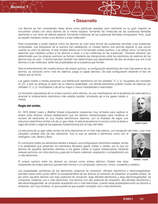 131BLOQUE 5
Desarrollo
Los átomos se han considerado hasta ahora como partículas aisladas, pero realmente en su gran mayoría se
encuentran unidos con otros átomos de la misma especie, formando las moléculas de las sustancias llamadas
elementos o con otros de distinta especie, formando moléculas de las sustancias llamadas compuestos. Pero, ¿qué
es aquello mantiene unidos a los átomos o a las moléculas?
Para comprender y poder explicar cómo los átomos se unen para formar las sustancias sencillas o las sustancias
compuestas. Los estudiosos de la química han establecido un modelo teórico que permite explicar lo que ocurre
cuando se unen los átomos. A este modelo teórico se le ha llamado enlace químico, y se define como “la fuerza de
atracción que mantiene unidos a los átomos o iones o a las moléculas en las sustancias”. Diversos estudios han
determinado que los enlaces químicos se forman mediante las interacciones entre los electrones de valencia de los
átomos que se unen. Y dichos estudios también han determinado que dependiendo del tipo de enlace que une a los
átomos o a las moléculas, serán las propiedades de la sustancia que forman.
Para el entendimiento del modelo teórico del enlace químico, la configuración electrónica del nivel más externo de los
átomos, ya conocido como nivel de valencia, juega un papel decisivo. De esta configuración depende el tipo de
enlace que se forme.
Los gases nobles o inertes presentan una distribución electrónica con los orbitales “s” y “p” ocupados por completo
(s2
p6
), a esto se atribuye la razón de su máxima estabilidad. Los demás elementos poseen niveles de valencia con
orbitales “s” o “p” incompletos y de allí su mayor o menor inestabilidad o reactividad.
La formación espontánea de un enlace químico entre átomos, es una manifestación de la tendencia de cada átomo a
alcanzar el ordenamiento electrónico más estable posible, simulando así a los gases nobles o
inertes.
Regla del octeto.
En 1916 Gilbert Lewis y Walther Kossel propusieron esquemas muy similares para explicar el
enlace entre átomos; ambos establecieron que los átomos interaccionaban para modificar el
número de electrones en sus niveles electrónicos externos, con la finalidad de lograr una
estructura electrónica similar a la de un gas noble. A esta propuesta se le conoce como la teoría o
regla del octeto o regla de las especies isoelectrónicas por el caso del Helio.
La estructura de un gas noble consta de ocho electrones en el nivel más externo, con excepción del Helio, cuyo nivel
completo consiste sólo de dos electrones. Con lo que se atiende a elementos como son el
Hidrógeno, Litio, Berilio y Boro.
En conclusión todos los elementos tienden a adquirir una configuración electrónica estable, similar
a la estabilidad que presentan los elementos llamados gases nobles o inertes, por lo que los
átomos de aquellos elementos distintos a los gases nobles lo logran interactuando mediante
enlaces químicos con otros átomos y para ello lo hacen cediendo, aceptando o compartiendo uno
o más electrones.
El enlace químico entre los átomos se conoce como enlace atómico. Existen tres tipos
importantes de enlace atómico que permiten formar a un compuesto; estos son: iónico, covalente y metálico.
Las propiedades periódicas de los elementos; potencial de ionización, afinidad electrónica y electronegatividad,
permiten hasta cierto punto definir el comportamiento de los átomos al momento de presentar un posible enlace; es
así cómo aquellos átomos con bajo potencial de ionización, baja afinidad electrónica y baja electronegatividad, se
comportan cediendo uno o más electrones. Los átomos con alto potencial de ionización, alta afinidad electrónica y
alta electronegatividad, se comportan aceptando uno o más electrones, cuando estas propiedades entre los átomos a
enlazarse, son muy similares, lo que sucede es que pueden compartir uno o más electrones.
 