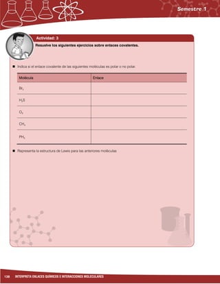 138 INTERPRETA ENLACES QUÍMICOS E INTERACCIONES MOLECULARES
Actividad: 3
Actividad 3:
 Indica si el enlace covalente de las siguientes moléculas es polar o no polar.
Molécula Enlace
Br2
H2S
O3
CH4
PH3
 Representa la estructura de Lewis para las anteriores moléculas
Resuelve los siguientes ejercicios sobre enlaces covalentes.
 