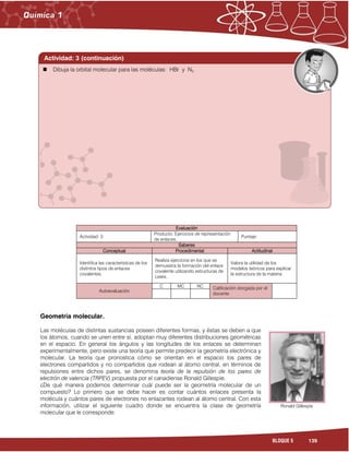 139BLOQUE 5
Evaluación
Actividad: 3
Producto: Ejercicios de representación
de enlaces.
Puntaje:
Saberes
Conceptual Procedimental Actitudinal
Identifica las características de los
distintos tipos de enlaces
covalentes.
Realiza ejercicios en los que se
demuestra la formación del enlace
covalente utilizando estructuras de
Lewis.
Valora la utilidad de los
modelos teóricos para explicar
la estructura de la materia.
Autoevaluación
C MC NC Calificación otorgada por el
docente
Geometría molecular.
Las moléculas de distintas sustancias poseen diferentes formas, y éstas se deben a que
los átomos, cuando se unen entre sí, adoptan muy diferentes distribuciones geométricas
en el espacio. En general los ángulos y las longitudes de los enlaces se determinan
experimentalmente, pero existe una teoría que permite predecir la geometría electrónica y
molecular. La teoría que pronostica cómo se orientan en el espacio los pares de
electrones compartidos y no compartidos que rodean al átomo central, en términos de
repulsiones entre dichos pares, se denomina teoría de la repulsión de los pares de
electrón de valencia (TRPEV) propuesta por el canadiense Ronald Gillespie.
¿De qué manera podemos determinar cuál puede ser la geometría molecular de un
compuesto? Lo primero que se debe hacer es contar cuántos enlaces presenta la
molécula y cuántos pares de electrones no enlazantes rodean al átomo central. Con esta
información, utilizar el siguiente cuadro donde se encuentra la clase de geometría
molecular que le corresponde:
Actividad: 3 (continuación)
Ronald Gillespie
 Dibuja la orbital molecular para las moléculas: HBr y N2
 