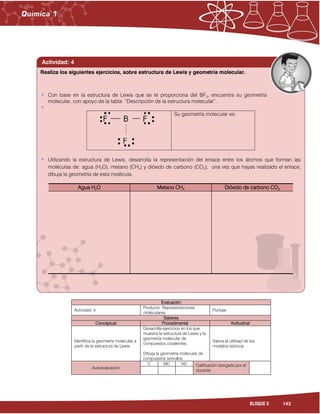 143BLOQUE 5
Evaluación
Actividad: 4
Producto: Representaciones
moleculares.
Puntaje:
Saberes
Conceptual Procedimental Actitudinal
Identifica la geometría molecular a
partir de la estructura de Lewis.
Desarrolla ejercicios en los que
muestra la estructura de Lewis y la
geometría molecular de
compuestos covalentes.
Dibuja la geometría molecular de
compuestos sencillos.
Valora la utilidad de los
modelos teóricos.
Autoevaluación
C MC NC Calificación otorgada por el
docente
Con base en la estructura de Lewis que se te proporciona del BF3, encuentra su geometría
molecular, con apoyo de la tabla: “Descripción de la estructura molecular”.
Su geometría molecular es:
Utilizando la estructura de Lewis, desarrolla la representación del enlace entre los átomos que forman las
moléculas de: agua (H2O), metano (CH4) y dióxido de carbono (CO2); una vez que hayas realizado el enlace,
dibuja la geometría de esta molécula.
Agua H2O Metano CH4 Dióxido de carbono CO2
Realiza los siguientes ejercicios, sobre estructura de Lewis y geometría molecular.
Actividad: 4
 