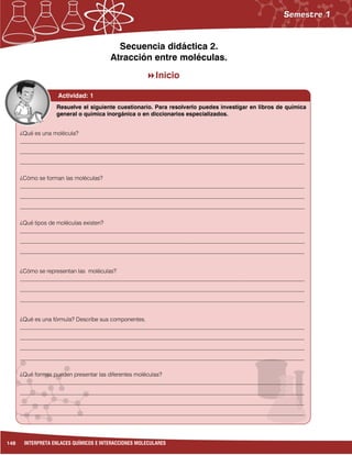 148 INTERPRETA ENLACES QUÍMICOS E INTERACCIONES MOLECULARES
Secuencia didáctica 2.
Atracción entre moléculas.
Inicio
Actividad: 1
¿Qué es una molécula?
___________________________________________________________________________________________________
___________________________________________________________________________________________________
___________________________________________________________________________________________________
¿Cómo se forman las moléculas?
___________________________________________________________________________________________________
___________________________________________________________________________________________________
___________________________________________________________________________________________________
¿Qué tipos de moléculas existen?
___________________________________________________________________________________________________
___________________________________________________________________________________________________
___________________________________________________________________________________________________
¿Cómo se representan las moléculas?
___________________________________________________________________________________________________
___________________________________________________________________________________________________
___________________________________________________________________________________________________
¿Qué es una fórmula? Describe sus componentes.
___________________________________________________________________________________________________
___________________________________________________________________________________________________
___________________________________________________________________________________________________
___________________________________________________________________________________________________
¿Qué formas pueden presentar las diferentes moléculas?
___________________________________________________________________________________________________
___________________________________________________________________________________________________
___________________________________________________________________________________________________
___________________________________________________________________________________________________
Resuelve el siguiente cuestionario. Para resolverlo puedes investigar en libros de química
general o química inorgánica o en diccionarios especializados.
 