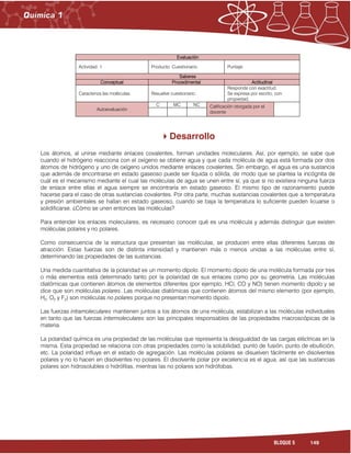 149BLOQUE 5
Evaluación
Actividad: 1 Producto: Cuestionario. Puntaje:
Saberes
Conceptual Procedimental Actitudinal
Caracteriza las moléculas. Resuelve cuestionario.
Responde con exactitud.
Se expresa por escrito, con
propiedad.
Autoevaluación
C MC NC Calificación otorgada por el
docente
Desarrollo
Los átomos, al unirse mediante enlaces covalentes, forman unidades moleculares. Así, por ejemplo, se sabe que
cuando el hidrógeno reacciona con el oxígeno se obtiene agua y que cada molécula de agua está formada por dos
átomos de hidrógeno y uno de oxígeno unidos mediante enlaces covalentes. Sin embargo, el agua es una sustancia
que además de encontrarse en estado gaseoso puede ser líquida o sólida, de modo que se plantea la incógnita de
cuál es el mecanismo mediante el cual las moléculas de agua se unen entre sí, ya que si no existiera ninguna fuerza
de enlace entre ellas el agua siempre se encontraría en estado gaseoso. El mismo tipo de razonamiento puede
hacerse para el caso de otras sustancias covalentes. Por otra parte, muchas sustancias covalentes que a temperatura
y presión ambientales se hallan en estado gaseoso, cuando se baja la temperatura lo suficiente pueden licuarse o
solidificarse. ¿Cómo se unen entonces las moléculas?
Para entender los enlaces moleculares, es necesario conocer qué es una molécula y además distinguir que existen
moléculas polares y no polares.
Como consecuencia de la estructura que presentan las moléculas, se producen entre ellas diferentes fuerzas de
atracción. Estas fuerzas son de distinta intensidad y mantienen más o menos unidas a las moléculas entre sí,
determinando las propiedades de las sustancias.
Una medida cuantitativa de la polaridad es un momento dipolo. El momento dipolo de una molécula formada por tres
o más elementos está determinado tanto por la polaridad de sus enlaces como por su geometría. Las moléculas
diatómicas que contienen átomos de elementos diferentes (por ejemplo, HCl, CO y NO) tienen momento dipolo y se
dice que son moléculas polares. Las moléculas diatómicas que contienen átomos del mismo elemento (por ejemplo,
H2, O2 y F2) son moléculas no polares porque no presentan momento dipolo.
Las fuerzas intramoleculares mantienen juntos a los átomos de una molécula, estabilizan a las moléculas individuales
en tanto que las fuerzas intermoleculares son las principales responsables de las propiedades macroscópicas de la
materia.
La polaridad química es una propiedad de las moléculas que representa la desigualdad de las cargas eléctricas en la
misma. Esta propiedad se relaciona con otras propiedades como la solubilidad, punto de fusión, punto de ebullición,
etc. La polaridad influye en el estado de agregación. Las moléculas polares se disuelven fácilmente en disolventes
polares y no lo hacen en disolventes no polares. El disolvente polar por excelencia es el agua, así que las sustancias
polares son hidrosolubles o hidrófilas, mientras las no polares son hidrófobas.
 
