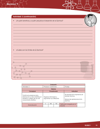 15BLOQUE 1
Evaluación
Actividad: 3 Producto: Cuestionario. Puntaje:
Saberes
Conceptual Procedimental Actitudinal
Confirma la presencia de la
Química en su vida e identifica el
beneficio o peligro del uso del
conocimiento científico.
Organiza información y
argumentar sus reflexiones
Se percata de la importancia de
estudiar Química.
Aprecia las aportaciones de la
Química.
Autoevaluación
C MC NC Calificación otorgada por el
docente
 ¿A quién beneficia y a quién perjudica el desarrollo de la Química?
_____________________________________________________________________________________
_________________________________________________________________________________________________
_________________________________________________________________________________________________
_________________________________________________________________________________________________
_________________________________________________________________________________________________
_________________________________________________________________________________________________
_________________________________________________________________________________________________
_______________________________________________________________________________________________
 ¿Cuáles son los límites de la Química?
_________________________________________________________________________________________________
_________________________________________________________________________________________________
_________________________________________________________________________________________________
_________________________________________________________________________________________________
_________________________________________________________________________________________________
_________________________________________________________________________________________________
_________________________________________________________________________________________________
_________________________________________________________________________________________________
________________________________________________________________________________________________
Actividad: 3 (continuación)
 