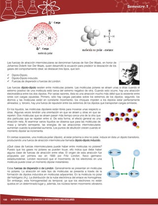 150 INTERPRETA ENLACES QUÍMICOS E INTERACCIONES MOLECULARES
Las fuerzas de atracción intermoleculares se denominan fuerzas de Van Der Waals, en honor de
Johannes Diderik Van Der Waals, quien desarrolló la ecuación para predecir la desviación de los
gases del comportamiento ideal; se destacan tres tipos, que son:
 Dipolo-Dipolo.
 Dipolo-Dipolo inducido.
 Fuerzas de dispersión o fuerzas de London.
Las fuerzas dipolo-dipolo existen entre moléculas polares. Las moléculas polares se atraen unas a otras cuando el
extremo positivo de una molécula está cerca del extremo negativo de otra. Cuando esto ocurre, hay una atracción
electrostática entre los dos dipolos. Por varias razones, ésta es una atracción mucho más débil que la existente entre
iones con cargas opuestas. Primero, sólo hay cargas parciales sobre los extremos de los dipolos; segundo, los
átomos y las moléculas están en constante movimiento; los choques impiden a los dipolos estar perfectamente
alineados; y, tercero, hay una fuerza de repulsión entre los extremos de los dipolos que transportan cargas similares.
En los líquidos, las moléculas dipolares están libres para moverse unas respecto a
otras. Algunas veces tendrán una orientación en que se atraen y otras en que se
repelen. Dos moléculas que se atraen pasan más tiempo cerca una de la otra que
dos partículas que se repelen entre sí. De esta forma, el efecto general es una
atracción neta. Al examinar varios líquidos se observa que para las moléculas de
masa y tamaño semejante, las energías de las atracciones intermoleculares
aumentan cuando la polaridad aumenta. Los puntos de ebullición crecen cuando el
momento dipolar se incrementa.
En ciertas ocasiones, una molécula polar (dipolo), al estar próxima a otra no polar, induce en ésta un dipolo transitorio,
produciendo una fuerza de atracción intermolecular llamada dipolo-dipolo inducido.
¿Qué clase de fuerzas intermoleculares puede haber entre moléculas no polares?
Puesto que los gases no polares se pueden licuar, ello indica que debe haber
alguna clase de fuerzas de atracción entre ellas. El origen de esta atracción fue
propuesta por primera vez en 1930 por Fritz London, físico germano-
estadounidense. London reconoció que el movimiento de los electrones en una
molécula puede crear un momento dipolar instantáneo.
Estas fuerzas de dispersión o de London. Generalmente se presentan en moléculas
no polares. La atracción en este tipo de moléculas se presenta a través de la
formación de dipolos inducidos en moléculas adyacentes. En la molécula no polar
del hidrógeno (H2). La distribución de la nube electrónica del enlace es homogénea.
Sin embargo, esta homogeneidad es temporal, ya que los electrones no están
quietos en un determinado-lugar y, además, los núcleos tienen movimiento vibratorio.
 