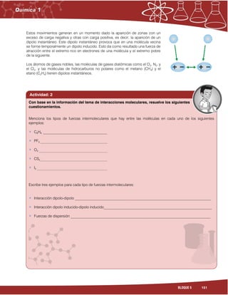 151BLOQUE 5
Estos movimientos generan en un momento dado la aparición de zonas con un
exceso de carga negativa y otras con carga positiva, es decir, la aparición de un
dipolo instantáneo. Este dipolo instantáneo provoca que en una molécula vecina
se forme temporalmente un dipolo inducido. Esto da como resultado una fuerza de
atracción entre el extremo rico en electrones de una molécula y el extremo pobre
de la siguiente.
Los átomos de gases nobles, las moléculas de gases diatómicas como el O2, N2, y
el Cl2, y las moléculas de hidrocarburos no polares como el metano (CH4) y el
etano (C2H4) tienen dipolos instantáneos.
Actividad: 2
Menciona los tipos de fuerzas intermoleculares que hay entre las moléculas en cada uno de los siguientes
ejemplos:
C6H6 __________________________________
PF3 ____________________________________________________________
O3 _____________________________________________________________
CS2____________________________________________________________
I2 _______________________________________________________________
Escribe tres ejemplos para cada tipo de fuerzas intermoleculares:
Interacción dipolo-dipolo _________________________________________________________________________
Interacción dipolo inducido-dipolo inducido__________________________________________________________
Fuerzas de dispersión ___________________________________________________________________________
Con base en la información del tema de interacciones moleculares, resuelve los siguientes
cuestionamientos.
 