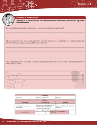 152 INTERPRETA ENLACES QUÍMICOS E INTERACCIONES MOLECULARES
Evaluación
Actividad: 2 Producto: Cuestionario. Puntaje:
Saberes
Conceptual Procedimental Actitudinal
Identifica las interacciones
moleculares.
Relaciona las propiedades de las
sustancias con la atracción
molecular que presentan.
Valora la utilidad de los modelos
teóricos.
Autoevaluación
C MC NC Calificación otorgada por el
docente
Actividad: 2 (continuación)
¿En cuál estado de agregación se presentan interacciones moleculares más fuertes?
___________________________________________________________________________________________________
___________________________________________________________________________________________________
¿Qué tipo de cristal tiene mayor punto de fusión? Un cristal iónico como la sal (NaCl) o un cristal molecular por
ejemplo la sacarosa (azúcar, C12H22O11) Explica tu respuesta.
___________________________________________________________________________________________________
___________________________________________________________________________________________________
___________________________________________________________________________________________________
___________________________________________________________________________________________________
¿Qué propiedades físicas se pueden considerar al comparar la intensidad de las fuerzas intermoleculares en los
sólidos y los líquidos?
___________________________________________________________________________________________________
___________________________________________________________________________________________________
___________________________________________________________________________________________________
___________________________________________________________________________________________________
Con base en la información del tema de interacciones moleculares, resuelve los siguientes
cuestionamientos.
 