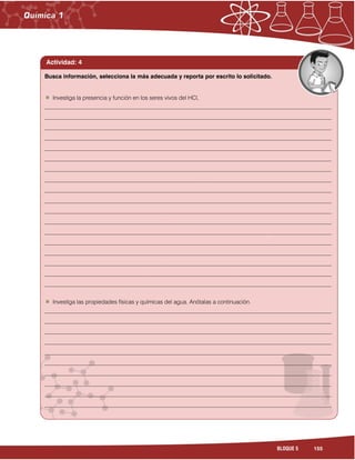 155BLOQUE 5
Actividad: 4
Investiga la presencia y función en los seres vivos del HCl,
___________________________________________________________________________________________________
___________________________________________________________________________________________________
___________________________________________________________________________________________________
___________________________________________________________________________________________________
___________________________________________________________________________________________________
___________________________________________________________________________________________________
___________________________________________________________________________________________________
___________________________________________________________________________________________________
___________________________________________________________________________________________________
___________________________________________________________________________________________________
___________________________________________________________________________________________________
___________________________________________________________________________________________________
___________________________________________________________________________________________________
___________________________________________________________________________________________________
___________________________________________________________________________________________________
___________________________________________________________________________________________________
___________________________________________________________________________________________________
___________________________________________________________________________________________________
Investiga las propiedades físicas y químicas del agua. Anótalas a continuación.
___________________________________________________________________________________________________
___________________________________________________________________________________________________
___________________________________________________________________________________________________
___________________________________________________________________________________________________
___________________________________________________________________________________________________
___________________________________________________________________________________________________
___________________________________________________________________________________________________
___________________________________________________________________________________________________
___________________________________________________________________________________________________
___________________________________________________________________________________________________
___________________________________________________________________________________________________
Busca información, selecciona la más adecuada y reporta por escrito lo solicitado.
 