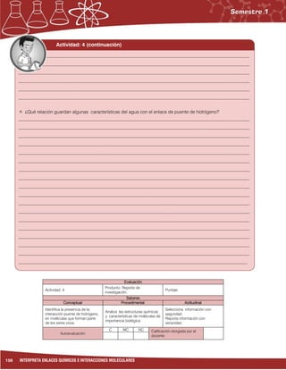 156 INTERPRETA ENLACES QUÍMICOS E INTERACCIONES MOLECULARES
Evaluación
Actividad: 4
Producto: Reporte de
investigación.
Puntaje:
Saberes
Conceptual Procedimental Actitudinal
Identifica la presencia de la
interacción puente de hidrógeno,
en moléculas que forman parte
de los seres vivos.
Analiza las estructuras químicas
y características de moléculas de
importancia biológica.
Selecciona información con
seguridad.
Reporta información con
veracidad.
Autoevaluación
C MC NC Calificación otorgada por el
docente
Actividad: 4 (continuación)
___________________________________________________________________________________________________
___________________________________________________________________________________________________
___________________________________________________________________________________________________
___________________________________________________________________________________________________
___________________________________________________________________________________________________
___________________________________________________________________________________________________
¿Qué relación guardan algunas características del agua con el enlace de puente de hidrógeno?
___________________________________________________________________________________________________
___________________________________________________________________________________________________
___________________________________________________________________________________________________
___________________________________________________________________________________________________
___________________________________________________________________________________________________
___________________________________________________________________________________________________
___________________________________________________________________________________________________
___________________________________________________________________________________________________
___________________________________________________________________________________________________
___________________________________________________________________________________________________
___________________________________________________________________________________________________
___________________________________________________________________________________________________
___________________________________________________________________________________________________
___________________________________________________________________________________________________
___________________________________________________________________________________________________
___________________________________________________________________________________________________
___________________________________________________________________________________________________
__________________________________________________________________________________________________
 