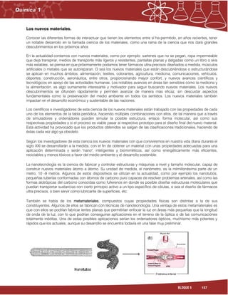 157BLOQUE 5
Los nuevos materiales.
Conocer las diferentes formas de interactuar que tienen los elementos entre sí ha permitido, en años recientes, tener
un notable desarrollo en la llamada ciencia de los materiales, como una rama de la ciencia que nos dará grandes
descubrimientos en los próximos años
En la actualidad contamos con nuevos materiales, como por ejemplo: sartenes que no se pegan, ropa impermeable
que deja transpirar, medios de transporte más ligeros y resistentes, pantallas planas y delgadas como un libro o skis
más estables, se piensa en que próximamente podamos tener fármacos ultra-precisos diseñados a medida, músculos
artificiales o metales que se autoreparan. O sea los nuevos materiales que están descubriéndose o estructurándose
se aplican en muchos ámbitos: alimentación, textiles, colorantes, agricultura, medicina, comunicaciones, vehículos,
deportes, construcción, aeronáutica, entre otros, proporcionando mayor confort, y nuevos avances científicos y
tecnológicos en apoyo de las actividades humanas. Los notables avances en áreas tan sensibles como la medicina y
la alimentación, es algo sumamente interesante y motivador para seguir buscando nuevos materiales. Los nuevos
descubrimientos se difunden rápidamente y permiten avanzar de manera más eficaz, sin descuidar aspectos
fundamentales como la preservación del medio ambiente en todos los sentidos. Los nuevos materiales también
impactan en el desarrollo económico y sustentable de las naciones.
Los científicos e investigadores de esta ciencia de los nuevos materiales están trabajado con las propiedades de cada
uno de los elementos de la tabla periódica, haciendo múltiples combinaciones con ellos, de tal manera que a través
de simuladores y ordenadores pueden simular la posible estructura, enlace, forma molecular, así como sus
respectivas propiedades y si el proceso es viable pasar al respectivo prototipo para el diseño final del nuevo material.
Esta actividad ha provocado que los productos obtenidos se salgan de las clasificaciones tradicionales, haciendo de
éstas cada vez algo ya obsoleto.
Según los investigadores de esta ciencia los nuevos materiales con que conviviremos en nuestra vida diaria durante el
siglo XXI se desarrollarán a la medida, con el fin de obtener un material con unas propiedades adecuadas para una
aplicación determinada y serán "nano", inteligentes y biomiméticos, así como energéticamente más eficientes,
reciclables y menos tóxicos a favor del medio ambiente y el desarrollo sostenible.
La nanotecnología es la ciencia de fabricar y controlar estructuras y máquinas a nivel y tamaño molecular, capaz de
construir nuevos materiales átomo a átomo. Su unidad de medida, el nanómetro, es la milmillonésima parte de un
metro, 10 -9 metros. Algunos de estos dispositivos se utilizan en la actualidad, como por ejemplo los nanotubos,
pequeñas tuberías conformadas con átomos de carbono puro capaces de resolver problemas arteriales, así como las
formas alotrópicas del carbono conocidas como fullerenos en donde es posible diseñar estructuras moleculares que
puedan transportar sustancias con cierto principio activo a un tipo específico de células, o sea el diseño de fármacos
ultra precisos, o bien servir como lubricante de superficies, etc.
También se habla de los metamateriales, compuestos cuyas propiedades físicas son distintas a la de sus
constituyentes. Algunos de ellos se fabrican con técnicas de nanotecnología. Una ventaja de estos metamateriales es
que con ellos se podrían fabricar lentes planas que permitirían enfocar la luz en áreas más pequeñas que la longitud
de onda de la luz, con lo que podrían conseguirse aplicaciones en el terreno de la óptica o de las comunicaciones
totalmente inéditas. Una de estas posibles aplicaciones serían los ordenadores ópticos, muchísimo más potentes y
rápidos que los actuales, aunque su desarrollo se encuentra todavía en una fase muy preliminar.
 