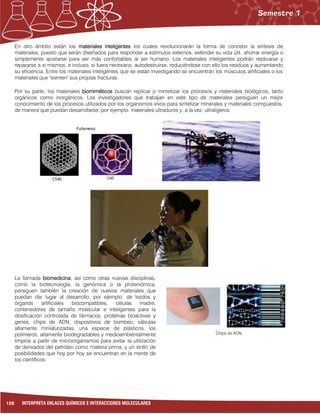 158 INTERPRETA ENLACES QUÍMICOS E INTERACCIONES MOLECULARES
En otro ámbito están los materiales inteligentes los cuales revolucionarán la forma de concebir la síntesis de
materiales, puesto que serán diseñados para responder a estímulos externos, extender su vida útil, ahorrar energía o
simplemente ajustarse para ser más confortables al ser humano. Los materiales inteligentes podrán replicarse y
repararse a si mismos, e incluso, si fuera necesario, autodestruirse, reduciéndose con ello los residuos y aumentando
su eficiencia. Entre los materiales inteligentes que se están investigando se encuentran los músculos artificiales o los
materiales que "sienten" sus propias fracturas.
Por su parte, los materiales biomiméticos buscan replicar o mimetizar los procesos y materiales biológicos, tanto
orgánicos como inorgánicos. Los investigadores que trabajan en este tipo de materiales persiguen un mejor
conocimiento de los procesos utilizados por los organismos vivos para sintetizar minerales y materiales compuestos,
de manera que puedan desarrollarse, por ejemplo, materiales ultraduros y, a la vez, ultraligeros.
La llamada biomedicina, así como otras nuevas disciplinas,
como la biotecnología, la genómica o la proteinómica,
persiguen también la creación de nuevos materiales que
puedan dar lugar al desarrollo, por ejemplo, de tejidos y
órganos artificiales biocompatibles, células madre,
contenedores de tamaño molecular e inteligentes para la
dosificación controlada de fármacos, proteínas bioactivas y
genes, chips de ADN, dispositivos de bombeo, válvulas
altamente miniaturizadas, una especie de plásticos, los
polímeros, altamente biodegradables y medioambientalmente
limpios a partir de microorganismos para evitar la utilización
de derivados del petróleo como materia prima, y un sinfín de
posibilidades que hoy por hoy se encuentran en la mente de
los científicos.
Chips de ADN
 