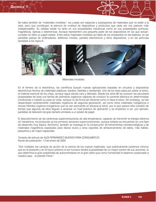 159BLOQUE 5
Se habla también de “materiales invisibles”: los cuales son especies y subespecies de materiales que no están a la
vista, pero que constituyen la esencia de multitud de dispositivos y productos que cada vez nos parecen más
indispensables. Su utilidad reside no tanto en sus propiedades mecánicas como en sus propiedades químicas,
magnéticas, ópticas o electrónicas. Aunque representen una pequeña parte de los dispositivos en los que actúan,
cumplen en ellos un papel estelar. Entre estos materiales invisibles se habla de los empleados en las baterías, en las
pantallas planas de ordenadores, teléfonos móviles, paneles electrónicos y otros dispositivos, o en las películas
sensibles a los rayos-X.
En el terreno de la electrónica, los científicos buscan nuevas aplicaciones basadas en circuitos y dispositivos
electrónicos hechos de materiales plásticos, baratos, flexibles y resistentes. Uno de los retos pasa por jubilar al silicio,
el material esencial de los chips, aunque sigue siendo caro y delicado. Desde los años 80 se conocen las peculiares
propiedades de toda una familia de polímeros orgánicos capaces de conducir la corriente eléctrica en determinadas
condiciones e impedir su paso en otras, aunque no de forma tan eficiente como lo hace el silicio. Sin embargo, se han
desarrollado recientemente materiales orgánicos de segunda generación, así como otros materiales inorgánicos e
incluso híbridos orgánico-inorgánicos que se van acercando en eficacia al silicio, por lo que parece sólo cuestión de
tiempo que algunos de ellos lleguen a alcanzar un nivel práctico de aplicación y se empiecen a ver, por ejemplo,
pantallas de televisión de gran tamaño similares a un póster de papel.
El descubrimiento de las cerámicas superconductoras de alta temperatura, capaces de transmitir la energía eléctrica
sin resistencia, ha producido ya los primeros sensores superconductores, aunque todavía se encuentran en una fase
de desarrollo muy básica. Asimismo, también se investiga en la consecución de herramientas nanotecnológicas y de
materiales magnéticos especiales para discos duros y otros soportes de almacenamiento de datos, más fiables,
pequeños y de mayor capacidad.
Tomado del artículo de ALEX FERNÁNDEZ MUERZA PARA CONSUMER.ES
Fecha de publicación: 13 de enero de 2005
“Son múltiples los campos de acción de la ciencia de los nuevos materiales, que prácticamente podemos concluir
que en el presente y en el futuro próximo el ser humano tendrá la posibilidad de un mayor control de sus acciones, lo
que determina la gran posibilidad de autocontrolarse en el gran daño que como humanidad le estamos ocasionado a
nuestra casa…el planeta Tierra.”
 
Materiales Invisibles
 