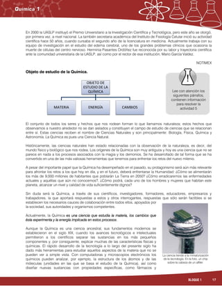17BLOQUE 1
En 2000 la UASLP instituyó el Premio Universitario a la Investigación Científica y Tecnológica, pero este año se otorgó,
por primera vez, a nivel nacional. La también secretaria académica del Instituto de Fisiología Celular inició su actividad
científica hace 50 años, cuando cursaba el segundo año de la licenciatura en medicina. Actualmente trabaja con su
equipo de investigación en el estudio del edema cerebral, uno de los grandes problemas clínicos que ocasiona la
muerte de células del centro nervioso. Herminia Pasantes Ordóñez fue reconocida por su labor y trayectoria científica
ante la comunidad universitaria de la UASLP, así como por el rector de esa institución, Mario García Valdez.
NOTIMEX
Objeto de estudio de la Química.
El conjunto de todos los seres y hechos que nos rodean forman lo que llamamos naturaleza; estos hechos que
observamos a nuestro alrededor no se dan aislados y constituyen el campo de estudio de ciencias que se relacionan
entre sí. Estas ciencias reciben el nombre de Ciencias Naturales y son principalmente: Biología, Física, Química y
Astronomía. La Química es pues una Ciencia Natural.
Históricamente, las ciencias naturales han estado relacionadas con la observación de la naturaleza, es decir, del
mundo físico y biológico que nos rodea. Los orígenes de la Química son muy antiguos y hoy es una ciencia que no se
parece en nada a los procesos asociados con la magia y los demonios. Se ha desarrollado de tal forma que se ha
convertido en una de las más valiosas herramientas que tenemos para enfrentar los retos del nuevo milenio.
A pesar del importante papel que la Química ha desempeñado en el pasado, su protagonismo será aún más relevante
para afrontar los retos a los que hoy en día, y en el futuro, deberá enfrentarse la Humanidad: ¿Cómo se alimentarán
los más de 9,000 millones de habitantes que poblarán La Tierra en 2050? ¿Cómo erradicaremos las enfermedades
actuales y aquéllas que aún no conocemos?, ¿Cómo podrá, cada uno de los hombres y mujeres que habitan este
planeta, alcanzar un nivel y calidad de vida suficientemente dignos?
Sin duda será la Química, a través de sus científicos, investigadores, formadores, educadores, empresarios y
trabajadores, la que aportará respuestas a estos y otros interrogantes, respuestas que sólo serán factibles si se
establecen los necesarios cauces de colaboración entre todos ellos, apoyados por
la sociedad, sus autoridades y organismos competentes.
Actualmente, la Química es una ciencia que estudia la materia, los cambios que
ésta experimenta y la energía implicada en estos procesos.
Aunque la Química es una ciencia ancestral, sus fundamentos modernos se
establecieron en el siglo XIX, cuando los avances tecnológicos e intelectuales
permitieron a los científicos separar las sustancias en los más pequeños
componentes y, por consiguiente, explicar muchas de las características físicas y
químicas. El rápido desarrollo de la tecnología a lo largo del presente siglo ha
dado más herramientas para estudiar aquellos aspectos de la materia que no se
pueden ver a simple vista. Con computadoras y microscopios electrónicos los
químicos pueden analizar, por ejemplo, la estructura de los átomos y de las
móleculas (unidades en las que se basa el estudio de la Química), así como
diseñar nuevas sustancias con propiedades específicas, como fármacos y
OBJETO DE
ESTUDIO DE LA
QUÍMICA
MATERIA ENERGÍA CAMBIOS
Lee con atención los
siguientes párrafos,
contienen información
para resolver la
actividad 5
La ciencia tiende a la miniaturización
de la tecnología. En la foto, un chip
sobre la cabeza de un alfiler.
 