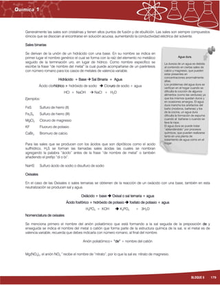 179BLOQUE 6
Generalmente las sales son cristalinas y tienen altos puntos de fusión y de ebullición. Las sales son siempre compuestos
iónicos que se disocian al encontrarse en solución acuosa, aumentando la conductividad eléctrica del solvente.
Sales binarias
Se derivan de la unión de un hidrácido con una base. En su nombre se indica en
primer lugar el nombre genérico el cual se forma con la raíz del elemento no metálico
seguido de la terminación uro, en lugar de hídrico. Como nombre específico se
escribe la frase “de nombre del metal” la cual puede acompañarse de un paréntesis
con número romano para los casos de metales de valencia variable.
Hidrácido + Base  Sal Binaria + Agua
Ácido clorhídrico + hidróxido de sodio  Cloruro de sodio + agua
HCl + NaOH  NaCl + H2O
Ejemplos:
FeS Sulfuro de hierro (II)
Fe2S3 Sulfuro de hierro (III)
MgCl2 Cloruro de magnesio
KF Fluoruro de potasio
CaBr2 Bromuro de calcio.
Para las sales que se producen con los ácidos que son dipróticos como el acido
sulfhídrico, H2S se forman las llamadas sales ácidas las cuales se nombran
agregando la palabra “ácido” antes de la frase “de nombre de metal” o también
añadiendo el prefijo “di o bi”.
NaHS Sulfuro ácido de sodio o disulfuro de sodio
Oxisales
En el caso de las Oxisales o sales ternarias se obtienen de la reacción de un oxiácido con una base, también en esta
neutralización se producen sal y agua.
Oxiácido + base  Oxisal o sal ternaria + agua
Ácido fosfórico + hidróxido de potasio  fosfato de potasio + agua
H3PO4 + KOH  K3PO4 + 3H2O
Nomenclatura de oxisales
Se menciona primero el nombre del anión poliatómico que está formando a la sal seguida de la preposición de y
enseguida se indica el nombre del metal o catión que forma parte de la estructura química de la sal, si el metal es de
valencia variable, recuerda que debes indicarla con número romano, al final del nombre.
Anión poliatómico+ “de” + nombre del catión
Mg(NO3)2, el anión NO3
-1
recibe el nombre de “nitrato”, por lo que la sal es: nitrato de magnesio.
Agua dura.
La dureza de un agua es debida
al contenido en ciertas sales de
calcio y magnesio, que pueden
estar presentes en
concentraciones anormalmente
altas.
Los problemas del agua dura se
verifican en el hogar cuando se
dificulta la cocción de algunos
alimentos (como las verduras) ya
que los mismos quedan duros y
en ocasiones amargos. El agua
dura mancha los artefactos del
baño (inodoros, bañeras) y los
de la cocina, un agua dura
dificulta la formación de espuma
cuando al bañarse o cuando se
lava la ropa.
El agua dura se puede tratar
“ablandándolo” por procesos
químicos, que pueden realizarse
tanto en una planta de
tratamiento de agua como en el
hogar.
 