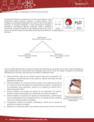 18 IDENTIFICA A LA QUÍMICA COMO UNA HERRAMIENTA PARA LA VIDA
La Química sanguínea, una
herramienta para prevenir y curar
enfermedades.
productos que hagan más agradable el ambiente del consumidor.
El estudio de la Química comienza en el mundo macroscópico, lo que
observamos cuando ponemos atención a nuestro entorno. Para
conseguir una adecuada interpretación de cada uno de los conceptos
químicos, es necesario trabajarlos a nivel macroscópico (sensorial,
perceptivo), microscópico (átomos, moléculas, iones) y simbólico
(ecuaciones, fórmulas). Ninguno es más importante que el otro, por lo
que en su momento deben ser abordados todos ellos para explicar el
fenómeno.
Como se señaló anteriormente, el campo de estudio de la Química es muy amplio, por lo tanto, resulta imposible que
alguien posea todos los conocimientos que constituyen esta ciencia. Al ser tan amplio el espectro de fenómenos
estudiados por la Química, esta ciencia se ha dividido en diferentes ramas:
 Química General: Trata de los principios básicos acerca de la constitución, las
propiedades y transformaciones de las sustancias, además de estudiar las leyes
generales de la Química.
 Química Inorgánica: Su campo de estudio se refiere a las sustancias que forman
en el campo mineral. No estudia los componentes del carbono a excepción de
los compuestos como carbonatos, cianuros y al monóxido de carbono (CO) y
dióxido de carbono (CO2).
 Química Orgánica: Se encarga del estudio de los compuestos del carbono.
Excepto los antes mencionados que corresponden a la Química inorgánica.
 Química Analítica: Comprende los métodos de reconocimiento y determinación
de los constituyentes de los compuestos tanto en su calidad (análisis cualitativo)
como en su cantidad (análisis cuantitativo).
 Fisicoquímica: Estudia los principios matemáticos y físicos que se aplican al
estudio de la materia y la energía.
 Bioquímica: Su campo se refiere a los procesos químicos que ocurren en los seres vivos.
Mundo
macroscópico
Mundo
microscópico
H2O
Mundo
simbólico
Simbólico
Mundo del lenguaje y símbolos
(confuso)
Microscópico
Mundo de los modelos y teorías
(abstracto)
Macroscópico
Mundo de los hechos (concreto)
 