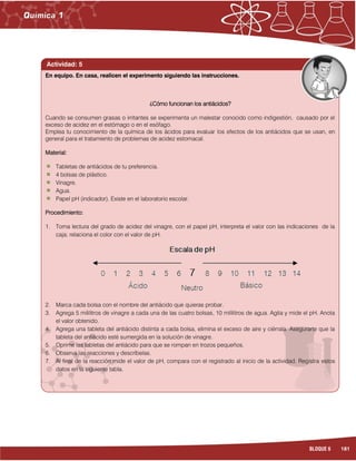 181BLOQUE 6
Actividad: 5
¿Cómo funcionan los antiácidos?
Cuando se consumen grasas o irritantes se experimenta un malestar conocido como indigestión, causado por el
exceso de acidez en el estómago o en el esófago.
Emplea tu conocimiento de la química de los ácidos para evaluar los efectos de los antiácidos que se usan, en
general para el tratamiento de problemas de acidez estomacal.
Material:
Tabletas de antiácidos de tu preferencia.
4 bolsas de plástico.
Vinagre.
Agua.
Papel pH (indicador). Existe en el laboratorio escolar.
Procedimiento:
1. Toma lectura del grado de acidez del vinagre, con el papel pH, interpreta el valor con las indicaciones de la
caja; relaciona el color con el valor de pH.
2. Marca cada bolsa con el nombre del antiácido que quieras probar.
3. Agrega 5 mililitros de vinagre a cada una de las cuatro bolsas, 10 mililitros de agua. Agita y mide el pH. Anota
el valor obtenido.
4. Agrega una tableta del antiácido distinta a cada bolsa, elimina el exceso de aire y ciérrala. Asegurarte que la
tableta del antiácido esté sumergida en la solución de vinagre.
5. Oprime las tabletas del antiácido para que se rompan en trozos pequeños.
6. Observa las reacciones y descríbelas.
7. Al final de la reacción mide el valor de pH, compara con el registrado al inicio de la actividad. Registra estos
datos en la siguiente tabla.
En equipo. En casa, realicen el experimento siguiendo las instrucciones.
 