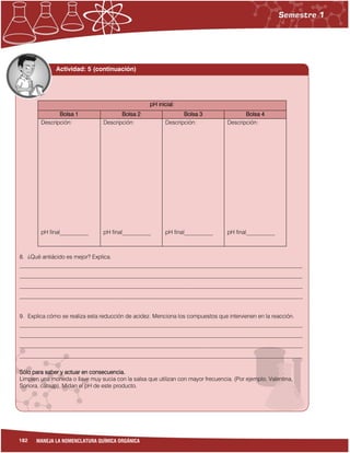 182 MANEJA LA NOMENCLATURA QUÍMICA ORGÁNICA
Actividad: 5 (continuación)
pH inicial:
Bolsa 1 Bolsa 2 Bolsa 3 Bolsa 4
Descripción:
pH final__________
Descripción:
pH final__________
Descripción:
pH final__________
Descripción:
pH final__________
8. ¿Qué antiácido es mejor? Explica.
___________________________________________________________________________________________________
___________________________________________________________________________________________________
___________________________________________________________________________________________________
___________________________________________________________________________________________________
9. Explica cómo se realiza esta reducción de acidez. Menciona los compuestos que intervienen en la reacción.
___________________________________________________________________________________________________
___________________________________________________________________________________________________
___________________________________________________________________________________________________
___________________________________________________________________________________________________
Sólo para saber y actuar en consecuencia.
Limpien una moneda o llave muy sucia con la salsa que utilizan con mayor frecuencia. (Por ejemplo, Valentina,
Sonora, cátsup). Midan el pH de este producto.
 