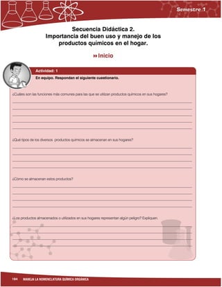 184 MANEJA LA NOMENCLATURA QUÍMICA ORGÁNICA
Secuencia Didáctica 2.
Importancia del buen uso y manejo de los
productos químicos en el hogar.
Inicio
¿Cuáles son las funciones más comunes para las que se utilizan productos químicos en sus hogares?
______________________________________________________________________________________________________
______________________________________________________________________________________________________
______________________________________________________________________________________________________
______________________________________________________________________________________________________
______________________________________________________________________________________________________
¿Qué tipos de los diversos productos químicos se almacenan en sus hogares?
______________________________________________________________________________________________________
______________________________________________________________________________________________________
______________________________________________________________________________________________________
______________________________________________________________________________________________________
¿Cómo se almacenan estos productos?
______________________________________________________________________________________________________
______________________________________________________________________________________________________
______________________________________________________________________________________________________
______________________________________________________________________________________________________
¿Los productos almacenados o utilizados en sus hogares representan algún peligro? Expliquen.
______________________________________________________________________________________________________
______________________________________________________________________________________________________
______________________________________________________________________________________________________
______________________________________________________________________________________________________
Actividad: 1
En equipo. Respondan el siguiente cuestionario.
 