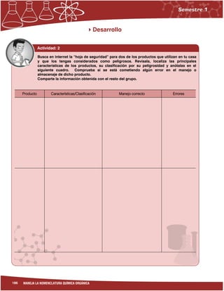186 MANEJA LA NOMENCLATURA QUÍMICA ORGÁNICA
Desarrollo
Actividad: 2
Producto Características/Clasificación Manejo correcto Errores
Busca en internet la “hoja de seguridad” para dos de los productos que utilizan en tu casa
y que los tengas considerados como peligrosos. Revísala, localiza las principales
características de los productos, su clasificación por su peligrosidad y anótalas en el
siguiente cuadro. Comprueba si se está cometiendo algún error en el manejo o
almacenaje de dicho producto.
Comparte la información obtenida con el resto del grupo.
 