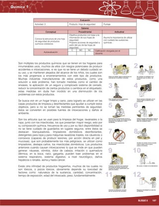 187BLOQUE 6
Evaluación
Actividad: 2 Producto: Hoja de seguridad. Puntaje:
Saberes
Conceptual Procedimental Actitudinal
Conoce la estructura de una hoja
de seguridad de productos
químicos cotidianos.
Clasifica productos con base a la
información de sus hojas de
seguridad.
Propone acciones de seguridad a
partir del uso de las hojas de
seguridad.
Asume la importancia de utilizar
con cuidado las sustancias
químicas.
Autoevaluación
C MC NC Calificación otorgada por el
docente
Son múltiples los productos químicos que se tienen en los hogares para
innumerables usos, muchos de ellos con riesgos potenciales de producir
accidentes e intoxicaciones, si es que no se tiene un debido cuidado en
su uso, y se mantienen alejados del alcance de los niños, los cuales son
los más propensos a envenenamientos con este tipo de productos.
Muchas industrias manufactureras de estos productos, como una
solución a este problema, han tomado medidas como el cambio de
envases, la aplicación de un seguro y complicado sistema de cerrado,
reducir la concentración de ciertos productos o cambios en el etiquetado;
estas medidas sin duda han incidido en una disminución de los
problemas con estos productos.
Se busca vivir en un hogar limpio y sano, para lograrlo se utilizan en las
casas productos de limpieza y desinfectantes que ayudan a cumplir estos
objetivos, pero si no se toman las medidas pertinentes de seguridad,
éstos se convierten en posibles fuentes de intoxicaciones y daños al
ambiente.
Son los artículos que se usan para la limpieza del hogar, lavatrastes o la
ropa, junto con los insecticidas, los que presentan mayor riesgo; esto por
su composición química, frecuencia de uso y por su fácil disponibilidad si
no se tiene cuidado de guardarlos en lugares seguros; entre éstos se
destacan: blanqueadores, limpiadores domésticos desinfectantes,
detergentes para ropa y para máquinas lavadoras trastes, los cáusticos o
corrosivos (capaces de producir lesiones, por acción directa en piel y
mucosas), que son probablemente los más peligrosos, se utilizan como
limpiadores, destapa caños, los insecticidas domésticos. Los productos
anteriores cuando causan intoxicaciones lo que se mide en que pueden
generar: náuseas, vómitos, dolor de cabeza, irritación o quemadura
dérmica, en la boca, nariz, garganta; pueden traer problemas en el
sistema respiratorio, sistema digestivo, a nivel neurológico, daños
hepáticos o renales, asma y hasta cáncer.
Existe otra infinidad de productos hogareños, muchos de los cuales no
son tóxicos, o pocos tóxicos, obviamente depende su toxicidad de
factores como: naturaleza de la sustancia, cantidad, concentración,
tiempo de exposición, edad del intoxicado, peso, fundamentalmente.
 