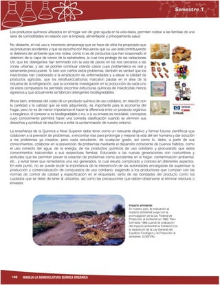 188 MANEJA LA NOMENCLATURA QUÍMICA ORGÁNICA
Los productos químicos utilizados en el hogar son de gran ayuda en la vida diaria, permiten rodear a las familias de una
serie de comodidades en relación con la limpieza, alimentación y principalmente salud.
No obstante, el mal uso e incorrecto almacenaje que se hace de ellos ha propiciado que
se produzcan accidentes y que se escuche con frecuencia que su uso está contribuyendo
al deterioro del ambiente que nos rodea, como lo es de productos que han ocasionado el
deterioro de la capa de ozono de la estratosfera, la cual nos protege de las radiaciones
UV; que los detergentes han terminado con la vida de peces en los ríos cercanos a las
zonas urbanas; y así, se podrían continuar citando casos cuya problemática es real y
seriamente preocupante. Si bien son ciertos estos problemas, también es verdad que los
insecticidas han colaborado a la erradicación de enfermedades y a elevar la calidad de
productos agrícolas; que los tetrafluorocarbonos marcaron pautas en el área de la
industria de la refrigeración, que la constante investigación en la producción de cada uno
de estos compuestos ha permitido encontrar estructuras químicas de insecticidas menos
agresivos y que actualmente se fabrican detergentes biodegradables.
Ahora bien, enterarse del costo de un producto químico de uso cotidiano, en relación con
la cantidad y la calidad que se está adquiriendo, es importante para la economía del
hogar, pero no es de menor importancia el hacer la diferencia entre un producto orgánico
o inorgánico, el conocer si es biodegradable o no, o si su envase es reciclable; conceptos
cuyo conocimiento permitirá hacer una correcta clasificación cuando se eliminen sus
desechos y contribuir de esa forma a evitar la contaminación de nuestro entorno.
La enseñanza de la Química a Nivel Superior debe tener como un relevante objetivo y formar futuros científicos que
colaboren a la previsión de problemas, a encontrar vías para prolongar y mejorar la vida del ser humano y dar solución
a los problemas ya creados; pero cada estudiante, de cualquier grado, así como tú, debe, a partir de sus
conocimientos, colaborar en la prevención de problemas mediante el desarrollo consciente de buenos hábitos, como
el uso correcto del agua, de la energía, de los productos químicos de uso cotidiano y procurando que estos
conocimientos trasciendan a sus respectivas familias. Educando a las nuevas generaciones con costumbres y
actitudes que les permitan prever la creación de problemas como accidentes en el hogar, contaminación ambiental,
etc., y evitar tener que remediarlos una vez generados, lo cual resulta complicado y costoso en diferentes aspectos.
En este punto, no se puede eludir la importancia de la intervención de las autoridades encargadas de supervisar la
producción y comercialización de compuestos de uso cotidiano, exigiendo a los productores que cumplan con las
normas de control de calidad y especificación en el etiquetado, tanto de las bondades del producto como los
cuidados que se debe de tener al utilizarlos, así como las precauciones que deben observarse al eliminar residuos o
envases.
Impacto ambiental.
En nuestro país, la evaluación al
impacto ambiental surge con la
promulgación de la Ley Federal de
Protección al Ambiente en 1982. Pero
fue hasta 1988 cuando la evaluación
del impacto ambiental se fortaleció con
la expedición de la Ley General del
Equilibrio Ecológico y la Protección al
ambiente. (LGEEPA).
 