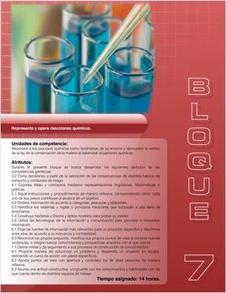 Representa y opera reacciones químicas.
Unidades de competencia:
Reconoce a los procesos químicos como fenómenos de su entorno y demuestra la validez
de la ley de la conservación de la materia al balancear ecuaciones químicas.
Atributos:
Durante el presente bloque se busca desarrollar los siguientes atributos de las
competencias genéricas:
3.2 Toma decisiones a partir de la valoración de las consecuencias de distintos hábitos de
consumo y conductas de riesgo.
4.1 Expresa ideas y conceptos mediante representaciones lingüísticas, Matemáticas o
gráficas.
5.1 Sigue instrucciones y procedimientos de manera reflexiva, comprendiendo cómo cada
uno de sus pasos contribuye al alcance de un objetivo.
5.2 Ordena información de acuerdo a categorías, jerarquías y relaciones.
5.3 Identifica los sistemas y reglas o principios medulares que subyacen a una serie de
fenómenos.
5.4 Construye hipótesis y Diseña y aplica modelos para probar su validez.
5.6 Utiliza las tecnologías de la información y comunicación para procesar e interpretar
información.
6.1 Elige las fuentes de información más relevantes para un propósito específico y discrimina
entre ellas de acuerdo a su relevancia y confiabilidad.
6.3 Reconoce los propios prejuicios, modifica sus propios puntos de vista al conocer nuevas
evidencias, e integra nuevos conocimientos y perspectivas al acervo con el que cuenta.
7.1 Define metas y da seguimiento a sus procesos de construcción de conocimientos.
8.1 Propone manera de solucionar un problema y desarrolla un proyecto en equipo,
definiendo un curso de acción con pasos específicos.
8.2 Aporta puntos de vista con apertura y considera los de otras personas de manera
reflexiva.
8.3 Asume una actitud constructiva, congruente con los conocimientos y habilidades con los
que cuenta dentro de distintos equipos de trabajo.
Tiempo asignado: 14 horas.
 