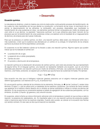 194 REPRESENTA Y OPERA REACCIONES QUÍMICAS
Desarrollo
Ecuación química.
La naturaleza es dinámica, y tanto la materia viva como la inerte sufren continuamente procesos de transformación, de
los cuales los más importantes son los que afectan su constitución. La formación de las rocas, el crecimiento de un
animal, la descomposición de los alimentos, la combustión, son procesos observables que manifiestan la
transformación de unas sustancias en otras. Los elementos químicos forman compuestos por medio de enlaces que
unen entre sí a sus átomos. La expresión “reacciones químicas” es lo que utilizamos para hacer mención de los
procesos que son la transformación de unas sustancias a otras y se explican como el resultado de un reagrupamiento
de átomos y de enlaces para dar nuevas moléculas.
Para que se produzca un cambio químico, es decir, una reacción química, debe existir una interacción entre dos o
más sustancias, o bien que la sustancia sea afectada por un cambio en su energía. El rompimiento de los enlaces
químicos se produce de forma espontánea o provocada.
En ocasiones no es fácil detectar cuándo se ha llevado a cabo una reacción química. Algunos signos que pueden
indicar que se ha realizado el cambio son:
 La producción de un gas.
 La aparición de un sólido (precipitado).
 Cambio de color.
 El aumento o disminución de la temperatura.
La reacción química es la observación del proceso de cambio químico, pero todo ese proceso hay que representarlo
de alguna forma. En el lenguaje químico, una reacción se representa mediante una ecuación, que es una forma
abreviada para describir una reacción química por medio de símbolos y fórmulas. Las sustancias iniciales se llaman
reactivos; y las finales, productos; se separan por una flecha que apunta hacia las sustancias formadas. Por ejemplo:
H2(g) + O2(g)  H2O(g)
Esta ecuación nos dice que el hidrógeno molecular gaseoso reacciona con el oxígeno molecular gaseoso para
obtener agua gaseosa. Los reactivos son H2 y O2, el producto H2O.
En una ecuación química, además de los símbolos de los elementos, fórmulas y la  (se lee “produce”), existen otros
términos. El signo (+) que se utiliza como un separador de los reactivos o productos. Los números de menor tamaño
que aparecen en el extremo inferior derecho de un símbolo se llaman subíndices e indican el número de átomos del
elemento. En las ecuaciones es conveniente expresar el estado de agregación de las sustancias participantes, con los
símbolos, (s) sólido, (l) líquido, (g) gaseoso y (ac) solución acuosa.
En ocasiones, sobre la flecha se coloca información adicional como la temperatura o presión en que se lleva a cabo la
reacción, la presencia de catalizadores, etc. Es importante saber si en una reacción química los productos pueden
volver a reaccionar para formar los reactivos originales. Cuando esto sucede, se colocan en la ecuación dos flechas
con sentido contrario. En ese caso se dice que la reacción es reversible.
 