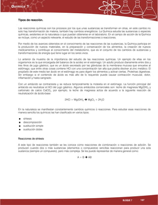 197BLOQUE 7
Tipos de reacción.
Las reacciones químicas son los procesos por los que unas sustancias se transforman en otras, en este cambio no
solo hay transformación de materia, también hay cambios energéticos. La Química estudia las sustancias o especies
químicas, existentes en la naturaleza o que puedan obtenerse en el laboratorio. En el campo de acción de la Química
se incluye, como un aspecto relevante, el estudio de las transformaciones o reacciones.
Por medio de los avances obtenidos en el conocimiento de las reacciones de las sustancias, la Química participa en
la producción de nuevos materiales, en la preparación y conservación de los alimentos, la creación de nuevos
medicamentos y contribuye al conocimiento del metabolismo, que es el conjunto de los cambios de sustancias y
transformaciones de energía que tiene lugar en los seres vivos.
Lo anterior da muestra de la importancia del estudio de las reacciones químicas. Un ejemplo de ellas en los
organismos es la que encargada del balance de la acidez en el estomago. Un adulto produce diariamente entre dos y
tres litros de jugo gástrico, que es un ácido secretado por las glándulas de la membrana mucosa que envuelve al
estómago, que entre otras cosas contiene HCl con una concentración tan alta que podría disolver al zinc metálico. El
propósito de este medio tan ácido en el estómago es para digerir los alimentos y activar ciertas. Proteínas digestivas.
Sin embargo si el contenido de ácido es más alto de lo requerido puede causar contracción muscular, dolor,
inflamación y hasta sangrado.
Con un antiácido se contrarresta y se reduce temporalmente la molestia en el estómago. La función principal del
antiácido es neutralizar el HCl del jugo gástrico. Algunos antiácidos comerciales son: leche de magnesia Mg(OH)2 y
carbonato de calcio CaCO3, por ejemplo, la leche de magnesia actúa de acuerdo a la siguiente reacción de
neutralización de ácido-base:
2HCl + Mg(OH)2  MgCl2 + 2H2O
En la naturaleza se manifiestan constantemente cambios químicos o reacciones. Para estudiar esas reacciones de
manera sencilla los químicos las han clasificado en varios tipos:
síntesis
descomposición
sustitución simple
sustitución doble.
Reacciones de síntesis
A este tipo de reacciones también se les conoce como reacciones de combinación o reacciones de adición. Se
producen cuando dos o más sustancias (elementos o compuestos) sencillas reaccionan para producir una sola
sustancia (siempre un compuesto), pero más compleja. Se les puede representar de manera general como:
A + B  AB
 