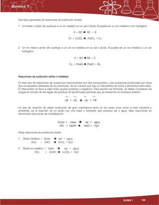 199BLOQUE 7
Dos tipos generales de reacciones de sustitución simple.
1. Un metal o catión (A) sustituye a un ion metálico en su sal o ácido, B puede ser un ion metálico o ion hidrógeno.
A + BC  AC + B
Zn + CuSO4  ZnSO4 + Cu
2. Un no metal o anión (A) sustituye a un ion no metálico en su sal o ácido, B puede ser un ion metálico o un ion
hidrógeno.
A + BC  BA + C
Cl2 + 2NaBr  2NaCl + Br2
Reacciones de sustitución doble o metátesis
En este tipo de reacciones las sustancias reaccionantes son dos compuestos, y las sustancias producidas son otros
dos compuestos diferentes de los anteriores; de tal manera que hay un intercambio de iones y elementos entre ellos.
El intercambio se lleva a cabo entre grupos positivos y negativos. Para escribir las fórmulas, se deben considerar las
cargas en función de las reglas de escritura de las fórmulas químicas que ya revisamos en el bloque anterior.
Un tipo de reacción de doble sustitución de gran importancia tanto en los seres vivos como a nivel industrial y
ambiental, es la reacción de un ácido con una base o hidróxido que produce sal y agua, tales reacciones se
denominan reacciones de neutralización.
Otras reacciones de sustitución doble:
1. Óxido metálico + ácido  sal + agua
ZnO + 2HCl  ZnCl2 + H2O
2. Óxido no metálico + base  sal + agua
CO2 + 2LiOH  Li2CO3 + H2O
 