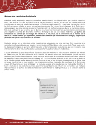 20 IDENTIFICA A LA QUÍMICA COMO UNA HERRAMIENTA PARA LA VIDA
Química: una ciencia interdisciplinaria.
Conforme vamos adquiriendo nuevos conocimientos sobre el mundo, nos damos cuenta que una sola ciencia no
basta para explicar todos los fenómenos que se dan en el universo, debido a que cada una de ellas tiene una
metodología y un objeto de estudio característicos. La Química no es la excepción, y para lograr comprender a fondo
los fenómenos que estudia, se apoya en muchas otras ciencias. Así mismo, las aportaciones de la Química son
necesarias para que otras ciencias avancen en la comprensión de los fenómenos que abarca su campo de estudio.
Ésta es la razón por la que se afirma que la Química es una ciencia interdisciplinaria que se relaciona con otras de
gran importancia dentro del desarrollo científico y tecnológico de las sociedades modernas. La Química es
considerada una ciencia que se encarga del estudio de la naturaleza, de la composición de la materia, de la
estructura y de los cambios que experimenta, además de la forma en que interacciona con la energía y los principios
generales que rigen el comportamiento de la materia.
Cualquier químico en su laboratorio utiliza conocimientos provenientes de otras ciencias. Con frecuencia tiene
necesidad de efectuar cálculos que requieren conocimientos de Matemáticas o del campo de la Física. Igualmente,
las disciplinas biológicas le aportan a la Química datos fundamentales sobre las sustancias que son necesarias para
el funcionamiento de la vida, muchas de las cuales ya se han logrado sintetizar en el laboratorio.
A la par, la Química ayuda a otras ciencias. No cabe duda que la medicina ha sido uno de los territorios que más se
ha beneficiado con los descubrimientos de la Química. Se pueden señalar los medicamentos que se preparan
siguiendo una fórmula, el tratamiento del cáncer mediante la aplicación de radiaciones, el diseño de nuevos métodos
de diagnóstico para el tratamiento de enfermedades, etc. La industria de los alimentos es otro ejemplo de un área que
se ha visto beneficiada por las aportaciones de la Química, ya que se han fabricado compuestos que se utilizan para
conservar los alimentos en buen estado y con propiedades nutritivas mejoradas. La enseñanza de la Química se
vincula definitivamente con la de la Biología y la Ecología, para dar a los estudiantes una visión global de cómo el
buen o mal uso de los productos químicos determina las condiciones de vida en una comunidad. Las múltiples
implicaciones de la Química con otras ciencias nos hacen entender la razón por la cual se le considera como la
ciencia central.
“La educación del hombre
será la causa de la
destrucción o esperanza
de la humanidad”.
 