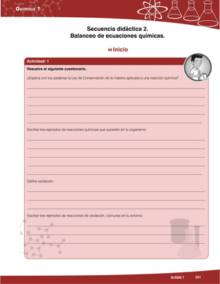 201BLOQUE 7
Secuencia didáctica 2.
Balanceo de ecuaciones químicas.
Inicio
Actividad: 1
¿Explica con tus palabras la Ley de Conservación de la materia aplicada a una reacción química?
___________________________________________________________________________________________________
___________________________________________________________________________________________________
___________________________________________________________________________________________________
___________________________________________________________________________________________________
_________________________________________________________________________________________________
Escribe tres ejemplos de reacciones químicas que suceden en tu organismo.
___________________________________________________________________________________________________
___________________________________________________________________________________________________
___________________________________________________________________________________________________
___________________________________________________________________________________________________
_________________________________________________________________________________________________
Define oxidación.
___________________________________________________________________________________________________
___________________________________________________________________________________________________
___________________________________________________________________________________________________
Escribe tres ejemplos de reacciones de oxidación, comunes en tu entorno.
___________________________________________________________________________________________________
___________________________________________________________________________________________________
___________________________________________________________________________________________________
___________________________________________________________________________________________________
_
Resuelve el siguiente cuestionario.
 
