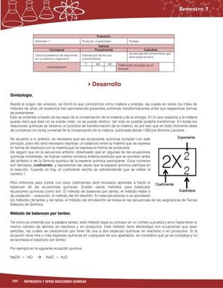 202 REPRESENTA Y OPERA REACCIONES QUÍMICAS
Evaluación
Actividad: 1 Producto: Cuestionario. Puntaje:
Saberes
Conceptual Procedimental Actitudinal
Ubica la presencia de reacciones
en su entorno y organismo.
Expresa por escrito sus
conocimientos.
Se percata del conocimiento que
tiene sobre el tema.
Autoevaluación
C MC NC Calificación otorgada por el
docente
Desarrollo
Simbología.
Desde el origen del universo, se formó lo que conocemos como materia y energía, las cuales en todos los miles de
millones de años de existencia han permanecido presentes sufriendo transformaciones entre sus respectivas formas
de presentarse.
Esto se entiende a través de las leyes de la conservación de la materia y de la energía. En lo que respecta a la materia
queda claro que ésta no se puede crear, no se puede destruir, tan solo es posible poderla transformar. En todas las
reacciones químicas se observa un proceso de transformación de la materia, es por eso que en todo momento debe
de cumplirse con la ley universal de la conservación de la materia, publicada desde 1783 por Antoine Lavoisier.
De acuerdo a lo anterior, es necesario que las ecuaciones químicas cumplan con este
principio, para ello será necesario expresar un balanceo entre la materia que se expresa
en forma de reactivos con la materia que se expresa en forma de productos.
De seguro que en la secuencia anterior, observaste que en algunas de las ecuaciones
químicas mostradas, se indican ciertos números enteros positivos que se escriben antes
del símbolo o de la fórmula química de la especie química participante. Esos números
son llamados, coeficientes, y representan las veces que la especie química participa en
la reacción. Cuando no hay un coeficiente escrito se sobreentiende que se refiere al
número 1.
Pero entonces para contar con esos coeficientes será necesario aprender a hacer el
balanceo de las ecuaciones químicas. Existen varios métodos para balancear
ecuaciones químicas como son: El método de balanceo por tanteo, el método redox o
de oxidación – reducción, el método del ión electrón. En esta secuencias o se abordarán
los métodos de tanteo y de redox, el método del ión electrón se revisa en las secuencias de las asignaturas de Temas
Selectos de Química.
Método de balanceo por tanteo.
Tal como se entiende por la palabra tanteo, este método basa su proceso en un conteo a prueba y error hasta tener el
mismo número de átomos en reactivos y en productos. Este método tiene efectividad con ecuaciones que sean
sencillas, las cuales se caracterizan por tener de una a dos especies químicas en reactivos o en productos. Si la
ecuación tiene tres o más especies químicas en cualquiera de sus apartados, se considera que ya es compleja y no
se aconseja el balanceo por tanteo.
Por ejemplo en la siguiente ecuación química:
NaOH + HCl  NaCl + H2O
 